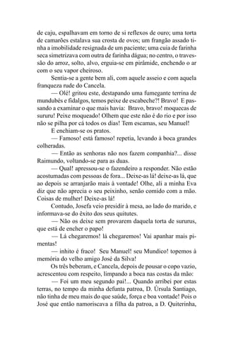 de caju, espalhavam em torno de si reflexos de ouro; uma torta
de camarões estalava sua crosta de ovos; um frangão assado ti-
nha a imobilidade resignada de um paciente; uma cuia de farinha
seca simetrizava com outra de farinha dágua; no centro, o traves-
são do arroz, solto, alvo, erguia-se em pirâmide, enchendo o ar
com o seu vapor cheiroso.
      Sentia-se a gente bem ali, com aquele asseio e com aquela
franqueza rude do Cancela.
      — Olé! gritou este, destapando uma fumegante terrina de
mundubés e fidalgos, temos peixe de escabeche?! Bravo! E pas-
sando a examinar o que mais havia: Bravo, bravo! moquecas de
sururu! Peixe moqueado! Olhem que este não é do rio e por isso
não se pilha por cá todos os dias! Tem escamas, seu Manuel!
      E enchiam-se os pratos.
      — Famoso! está famoso! repetia, levando à boca grandes
colheradas.
      — Então as senhoras não nos fazem companhia?... disse
Raimundo, voltando-se para as duas.
      — Qual! apressou-se o fazendeiro a responder. Não estão
acostumadas com pessoas de fora... Deixe-as lá! deixe-as lá, que
ao depois se arranjarão mais à vontade! Olhe, ali a minha Eva
diz que não aprecia o seu peixinho, senão comido com a mão.
Coisas de mulher! Deixe-as lá!
      Contudo, Josefa veio presidir à mesa, ao lado do marido, e
informava-se do êxito dos seus quitutes.
      — Não os deixe sem provarem daquela torta de sururus,
que está de encher o papo!
      — Lá chegaremos! lá chegaremos! Vai apanhar mais pi-
mentas!
      — inhito é fraco! Seu Manuel! seu Mundico! topemos à
memória do velho amigo José da Silva!
      Os três beberam, e Cancela, depois de pousar o copo vazio,
acrescentou com respeito, limpando a boca nas costas da mão:
      — Foi um meu segundo pai!... Quando arribei por estas
terras, no tempo da minha defunta patroa, D. Úrsula Santiago,
não tinha de meu mais do que saúde, força e boa vontade! Pois o
José que então namoriscava a filha da patroa, a D. Quiterinha,
 