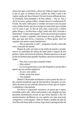 meteu-me aqui, como feitor, e disse-me: Olha lá, rapaz! encosta-
te por aí, que, se souberes levar o gênio da velha e mais o do
vigário, podes até fazer fortuna! Ela tem lá uma afilhada de mui-
ta estimação, bem prendada e de boa cabeça!... Vou eu fico a
servir na casa e, graças a Deus, sempre mereci a confiança de D.
Úrsula. De noite vinha para a varanda conversar com ela junto
com a minha Josefa, que nesse tempo era uma tetéia que se podia
ver! O certo é que, ao fim de dois anos, casava-nos o senhor
padre Diogo e, em boa hora o diga! tenho sido feliz, louvado o
Santíssimo! Comeu e prosseguiu: Já fiz esta casa em que estamos
ceando, levantei o engenho, meti braços na roça, plantei algo-
dão, que aqui não havia, e tenciono, se Deus quiser, fazer no
seguinte ano muitas outras benfeitorias!
      — Eles já quererão o café?... perguntou Josefa, comovida
com a narração do marido.
      Depois do café, serviram-se de restilo de ananás e acende-
ram-se os cachimbos de cabeça de barro preto e taquari de três
palmos. Gasta meia hora de palestra, Manuel queixou-se de que
já não era homem para grandes façanhas e precisava descansar o
corpo.
      — Pois fica o resto para amanhã! Pedro!
      — Meu senhor!
      — Leva essa gente para a casa dos hóspedes e mostra-lhe o
quarto que tua senhora preparou.
      — Já ouvi, sim senhor.
      — Então, muito boa noite!
      — Até amanhã!
      Manuel e Raimundo instalaram-se num quarto da casa ve-
lha, outrora morada da sogra de José da Silva; esta parte, ao con-
trário da outra era um sobrado silencioso e triste, que só respira-
va abandono e decrepitude.
       Em breve o negociante ressonava; ao passo que o rapaz,
estendido numa rede, olhava pela janela o céu afogado em luar,
passando mentalmente revista ao que fizera durante o dia. Os
acontecimentos desfilaram no seu espírito em uma procissão
vertiginosa e extravagante: vinha na frente o pedido da mão de
Ana Rosa de braço dado à recusa; logo atrás o portuguesinho da
 
