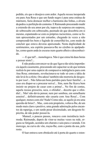 pedido, eis que o desejava com ardor. Aquela recusa inesperada
era para Ana Rosa o que um fundo negro é para uma estátua de
mármore, fazia destacar melhor a harmonia das linhas, a alvura
da pedra e a perfeição do contorno. E Raimundo procurando medir
a extensão do seu amor por ela, topava de surpresa em surpresa,
de sobressalto em sobressalto, pasmado do que descobria em si
mesmo, espantando-se com os próprios raciocínios, como se fo-
ram apresentados por um estranho, chegando às vezes a não
compreendê-los bem e fugindo de esmerilhá-los, com medo de
concluir que estava deveras apaixonado. Nesta duplicidade de
sentimentos, seu espírito passeava-lhe no cérebro às apalpade-
las, como quem anda às escuras num quarto alheio e desconheci-
do.
       — E que tal?... monologava. Não é que estou há duas horas
a pensar nisto?...
       E não podia convencer-se de que ligava tão séria importân-
cia àquele casamento, procurando até capacitar-se de que tentara
realizá-lo por uma espécie de compassiva indulgência para com
Ana Rosa; entretanto, revolucionava-se todo só com a idéia de
não levá-lo a efeito. Ora adeus! também não morreria de desgos-
to por isso!... Não faltavam bons partidos para fazer família!... o
caso era dispor-se a procurar noiva!... Sim, nem lhe ficava bem
insistir no projeto de casar com a prima!... No fim de contas,
aquela recusa grosseira, seca, o ofendia!... decerto que o ofen-
dia!... Não! não devia pensar, nem por sombras, em semelhante
asneira!... definitivamente não casaria com Ana Rosa!... Com
qualquer, menos com ela! Nada! Como não, se aquilo já era uma
questão de brios?... Mas, com este propósito, voltava-lhe, de um
modo mais claro e positivo, uma grande admiração pelos encan-
tos da rapariga, e um surdo pesar dissimulado, um desgosto hi-
pócrita, de não poder possuí-la.
       Manuel, a poucos passos, roncava com insistência incô-
moda; Raimundo, depois de virar-se muitas vezes na rede, er-
gueu-se fatigado, acendeu um charuto e saiu para a varanda. Um
morcego, na curva do vôo, roçou-lhe, com a ponta da asa, pelo
rosto.
       O luar entrava sem obstáculo até à porta do quarto e esten-
 