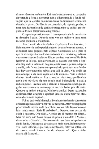 dia no chão uma luz branca. Raimundo encostou-se ao parapeito
da varanda e ficou a percorrer com o olhar cansado a funda pai-
sagem que se esbatia nas meias-tintas do horizonte, como um
desenho a pastel. O silêncio era completo; de repente, porém, a
uma nota harmoniosa de contralto sucederam-se outras, prolon-
gadas e tristes, terminando em gemidos.
      O rapaz impressionou-se; o canto parecia vir de uma árvo-
re fronteira à casa. Dir-se-ia uma voz de mulher e tinha uma
melodia esquisita e monótona.
       Era o canto da mãe-da-lua. O pássaro levantou vôo, e
Raimundo o viu então perfeitamente, de asas brancas abertas, a
distanciar seus gorjeios pelo espaço. Considerou de si para si
que os sertanejos tinham toda a razão nos seus medos legendários
e nas suas crenças fabulosas. Ele, se ouvisse aquilo em São Brás
lembrar-se-ia logo, com certeza, do tal pássaro que canta a fina-
dos. Segundo a indicação do guia, continuava a pensar, a tapera
amaldiçoada ficava justamente para o lado que tomara a mãe-da-
lua. Devia ser naquelas baixas, que dali se viam. Não podia ser
muito longe, e ele seria capaz de ir lá sozinho... Veio distraí-lo
destas considerações um frouxo vozear misterioso, que lhe che-
gava aos ouvidos de um modo mal balbuciado e quase
indistinguível. Prestou toda a atenção e convenceu-se de que al-
guém conversava ou monologava em voz baixa por ali perto.
Quedou-se imóvel a escutar. Não havia dúvida! Desta vez ouvira
distintamente! Chegara a apanhar uma ou outra palavra! Mas,
onde diabo seria aquilo?...
      Foi ao quarto de Manuel, o bom homem dormia como uma
criança; agora assoviava em vez de ressonar. Atravessou pé ante
pé a varanda inteira nada descobriu; voltou pelo lado oposto ao
luar ainda nada! Seria lá embaixo?... Desceu, mas deixou de
ouvir o sussurro. Ora esta!... A coisa era lá mesmo em cima!...
Mas em cima não havia outros hóspedes, além dele e Manuel,
dissera-lhe o Cancela!... Tornou a subir, mas desta vez pela esca-
da do fundo. Oh! agora a coisa estava mais clara. Raimundo ou-
viu frases inteiras, e queixas, lamentações, palavras soltas, ora
de revolta, ora de ternura. Era de enlouquecer!... Quem diabo
estaria ali falando?...
 
