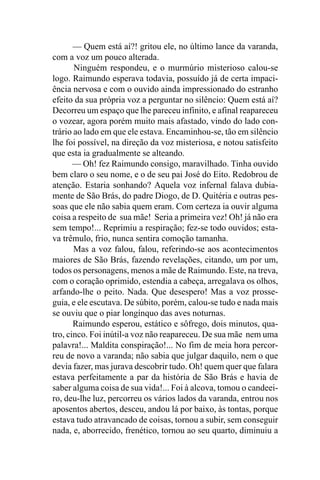— Quem está aí?! gritou ele, no último lance da varanda,
com a voz um pouco alterada.
       Ninguém respondeu, e o murmúrio misterioso calou-se
logo. Raimundo esperava todavia, possuído já de certa impaci-
ência nervosa e com o ouvido ainda impressionado do estranho
efeito da sua própria voz a perguntar no silêncio: Quem está aí?
Decorreu um espaço que lhe pareceu infinito, e afinal reapareceu
o vozear, agora porém muito mais afastado, vindo do lado con-
trário ao lado em que ele estava. Encaminhou-se, tão em silêncio
lhe foi possível, na direção da voz misteriosa, e notou satisfeito
que esta ia gradualmente se alteando.
       — Oh! fez Raimundo consigo, maravilhado. Tinha ouvido
bem claro o seu nome, e o de seu pai José do Eito. Redobrou de
atenção. Estaria sonhando? Aquela voz infernal falava dubia-
mente de São Brás, do padre Diogo, de D. Quitéria e outras pes-
soas que ele não sabia quem eram. Com certeza ia ouvir alguma
coisa a respeito de sua mãe! Seria a primeira vez! Oh! já não era
sem tempo!... Reprimiu a respiração; fez-se todo ouvidos; esta-
va trêmulo, frio, nunca sentira comoção tamanha.
       Mas a voz falou, falou, referindo-se aos acontecimentos
maiores de São Brás, fazendo revelações, citando, um por um,
todos os personagens, menos a mãe de Raimundo. Este, na treva,
com o coração oprimido, estendia a cabeça, arregalava os olhos,
arfando-lhe o peito. Nada. Que desespero! Mas a voz prosse-
guia, e ele escutava. De súbito, porém, calou-se tudo e nada mais
se ouviu que o piar longínquo das aves noturnas.
       Raimundo esperou, estático e sôfrego, dois minutos, qua-
tro, cinco. Foi inútil-a voz não reapareceu. De sua mãe nem uma
palavra!... Maldita conspiração!... No fim de meia hora percor-
reu de novo a varanda; não sabia que julgar daquilo, nem o que
devia fazer, mas jurava descobrir tudo. Oh! quem quer que falara
estava perfeitamente a par da história de São Brás e havia de
saber alguma coisa de sua vida!... Foi à alcova, tomou o candeei-
ro, deu-lhe luz, percorreu os vários lados da varanda, entrou nos
aposentos abertos, desceu, andou lá por baixo, às tontas, porque
estava tudo atravancado de coisas, tornou a subir, sem conseguir
nada, e, aborrecido, frenético, tornou ao seu quarto, diminuiu a
 