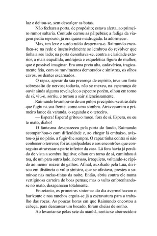 luz e deitou-se, sem descalçar as botas.
       Não fechara a porta, de propósito; estava alerta, ao primei-
ro rumor saltaria. Contudo cerrou as pálpebras; a fadiga da via-
gem pedia repouso; já era quase madrugada. Ia adormecer.
       Mas, um leve e surdo ruído despertara-o. Raimundo enco-
lheu-se na rede e insensivelmente se lembrou do revólver que
tinha a seu lado; na porta desenhava-se, contra a claridade exte-
rior, a mais esquálida, andrajosa e esquelética figura de mulher,
que é possível imaginar. Era uma preta alta, cadavérica, tragica-
mente feia, com os movimentos demorados e sinistros, os olhos
cavos, os dentes escarnados.
       O rapaz, apesar da sua presença de espírito, teve um forte
sobressalto de nervos; todavia, não se mexeu, na esperança de
ouvir ainda alguma revelação; o espectro porém, olhou em torno
de si, viu-o, sorriu, e tornou a sair silenciosamente.
       Raimundo levantou-se de um pulo e precipitou-se atrás dele
que fugiu na sua frente, como uma sombra. Atravessaram o pri-
meiro lance da varanda, o segundo e o terceiro.
       — Espera! Espera! gritou o moço, fora de si. Espera, ou eu
te mato, diabo!
       O fantasma desapareceu pela porta do fundo, Raimundo
acompanhou-o com dificuldade e, ao chegar lá embaixo, avis-
tou-o já no pátio, a fugir-lhe sempre. O rapaz tinha contra si não
conhecer o terreno; foi às apalpadelas e aos encontrões que con-
seguira atravessar a parte inferior da casa. Lá fora havia já perdi-
do de vista a sombra fugitiva; olhou em torno de si, caminhou à
toa, de um para outro lado, nervoso, irrequieto, voltando-se rápi-
do ao menor mexer de galhos. Afinal, auxiliado pela Lua, divi-
sou em distância o vulto sinistro, que se afastava, prestes a su-
mir-se nas meias-tintas da noite. Então, abriu contra ele numa
vertiginosa carreira de boas pernas; mas o vulto embrenhando-
se no mato, desapareceu totalmente.
       Entretanto, os primeiros sintomas do dia avermelhavam o
horizonte e nos ranchos erguia-se já a escravatura para o traba-
lho das roças. As poucas horas em que Raimundo encostou a
cabeça, para descansar um bocado, foram cheias de sonho.
       Ao levantar-se pelas sete da manhã, sentia-se aborrecido e
 
