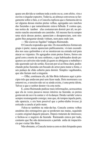 quase em dúvida se sonhara toda a noite ou se, com efeito, vira e
ouvira o singular espectro. Todavia, ao almoço conversou-se lar-
gamente sobre o fato, e o Cancela explicou que o fantasma devia
ser alguma dessas muitas pretas velhas, agregadas aos ranchos
das fazendas e que naturalmente estava bêbeda. E contou que,
nas noites de tambor elas costumavam dormir por ali, no pri-
meiro rancho encontrado em caminho. Ali mesmo havia sempre
uma súcia dessas pestes; apareciam e desapareciam, sem nin-
guém lhes perguntar donde vinham, nem para onde iam.
      — São escravas fugidas? indagou Raimundo.
      O Cancela respondeu que não. Os mocambeiros formavam
grupo à parte; nunca apareciam publicamente, viviam escondi-
dos nos seus quilombos e só se mostravam na estrada real para
atacar os viajantes. Os agregados eram pretos forros, forros em
geral com a morte de seus senhores, e que habituados desde pe-
quenos ao cativeiro não tendo já quem os obrigasse a trabalhar e
não querendo sair do sertão, ficavam por aí ao Deus dará, pedin-
chando pelas fazendas um bocado de arroz para matar a fome, e
um pedaço de chão coberto para dormir. Simples vagabundos,
que não faziam mal a ninguém.
      — Olhe, continuou ele, de São Brás tínhamos aqui a prin-
cípio três que andavam praí sem fazer nada. Dois morreram e eu
enterrei-os, o terceiro não sei se ainda existe, é uma preta idiota.
Talvez a que o senhor doutor viu esta noite.
      E, como Raimundo pedisse mais informações, acrescentou
que ela às vezes passava meses inteiros na fazenda; os pretos
gostavam de ouvi-la cantar e vê-la dançar. Doida varrida! estava
sempre resmungando consigo; mas que, de tempos àquela parte,
não aparecia, e era bem possível que a pobre-diaba tivesse já
esticado a canela aí pelo mato.
       Falou-se também na mãe-da-lua. Cancela contou velhas
anedotas dos estrangeiros que se perderam nas matas, seguindo
o canto original daquele pássaro. Depois trataram de interesses;
e fechou-se o negócio da fazenda Raimundo estava por tudo,
contanto que lhe não demorassem a partida ardia de impaciên-
cia por visitar São Brás.
      Não obstante, o Cancela instava com os dois hóspedes para
 