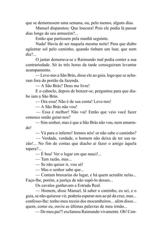 que se demorassem uma semana, ou, pelo menos, alguns dias.
      Manuel disparatou: Que loucura! Pois ele podia lá passar
dias longe do seu armazém?...
      Então que partissem pela manhã seguinte.
      Nada! Havia de ser naquela mesma noite! Para que diabo
agüentar sol pelo caminho, quando tinham um luar, que nem
dia?...
      O jantar demorava-se e Raimundo mal podia conter a sua
contrariedade. Só às três horas da tarde conseguiram levantar
acampamento.
      — Leve-nos a São Brás, disse ele ao guia, logo que se acha-
ram fora do portão da fazenda.
      — A São Brás? Deus me livre!
      E o caboclo, depois de benzer-se, perguntou para que dia-
bo iam a São Brás.
      — Ora essa! Não é de sua conta! Leve-nos!
      — A São Brás não vou!
       — Essa é melhor! Não vai! Então que veio você fazer
conosco senão guiar-nos?
      — Sim senhor, mas é que a São Brás não vou, nem amarra-
do!
      — Vá para o inferno! Iremos nós! or não sabe o caminho?
       — Verdade, verdade, o homem não deixa de ter sua ra-
zão!... No fim de contas que diacho ai fazer o amigo àquela
tapera?...
      — É boa! Ver o lugar em que nasci!...
      — Tem razão, mas...
      — Se não quiser ir, vou só!
      — Mas o senhor sabe que...
      — Contam bruxarias do lugar, e há quem acredite nelas...
Faço-lhe, porém, a justiça de não supô-lo desses...
      Os cavalos ganhavam a Estrada Real.
      — Homem, disse Manuel, lá saber o caminho, eu sei, e o
guia, se não quisesse vir, poderia esperar-nos ao pé da cruz, mas...
confesso-lhe: tenho meu receio dos mocambeiros... além disso...
quem, como eu, ouviu as últimas palavras de meu irmão...
      — De meu pai?! exclamou Raimundo vivamente. Oh! Con-
 