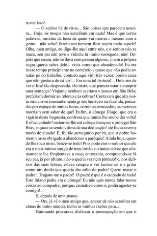 te-me isso!
       — O senhor há de rir-se... São coisas que parecem asnei-
ra... Hoje, os moços não acreditam em nada! Mas é que certas
palavras, ouvidas da boca de quem vai morrer... mexem com a
gente... não acha? fazem um homem ficar assim meio aquele!
Olhe, meu amigo, eu digo-lhe aqui entre nós, e o senhor não se
mace, seu pai não teve a vidinha lá muito sossegada, não! De-
pois que casou, não se dava com pessoa alguma, e nem a própria
sogra queria saber dele... vivia como que abandonado! Eu era
nesse tempo principiante no comércio e quase que não podia ar-
redar pé do trabalho, contudo aqui vim três vezes; porém creia
que não gostava de cá vir!... Era uma tal tristeza!... Doía-me de
ver o José tão desprezado, tão triste, que parecia estar a cumprir
uma sentença! Viajante nenhum aceitava o pouso em São Brás;
preferiam dormir ao relento e às cobras! Contavam que alta noi-
te ouviam-se constantemente gritos horríveis na fazenda, panca-
das por espaço de muitas horas, correntes arrastadas; os escravos
morriam sem saber de quê! Enfim, o cônego Diogo, que era o
vigário desta freguesia, confessa que nunca lhe soube dar volta!
E olhe, coitado! meteu-se-lhe em cabeça abençoar e proteger São
Brás, e quase ia sendo vítima da sua dedicação! até ficou assim a
modo de aluado! E, foi tão perseguido por cá, que o pobre ho-
mem viu-se obrigado a abandonar a paróquia! Ainda hoje, quan-
do lhe toco nisso, benze-se todo! Pois pode crer o senhor que ele
era o mais íntimo amigo de meu irmão e o único talvez que ulti-
mamente lhe freqüentava a casa; entretanto, compreenda-se lá
seu pai, já por último, não o queria ver nem pintado! e, nos delí-
rios das suas febres, estava sempre a ver fantasmas e a gritar
como um doido que queria dar cabo do padre! Quero matar o
padre! Tragam-me o padre! O padre é que é o culpado de tudo!
Este fulano padre era o cônego! Eu não quis nunca falar nestas
coisas ao compadre, porque, cismático como é, podia agastar-se
comigo!...
       E, depois de uma pausa:
       — Ora, já vê o meu amigo que, apesar de não acreditar em
almas do outro mundo, tenho as minhas razões para...
       Raimundo procurava disfarçar a preocupação em que o
 