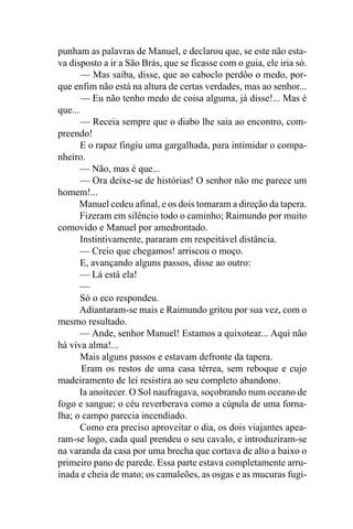 punham as palavras de Manuel, e declarou que, se este não esta-
va disposto a ir a São Brás, que se ficasse com o guia, ele iria só.
       — Mas saiba, disse, que ao caboclo perdôo o medo, por-
que enfim não está na altura de certas verdades, mas ao senhor...
       — Eu não tenho medo de coisa alguma, já disse!... Mas é
que...
       — Receia sempre que o diabo lhe saia ao encontro, com-
preendo!
       E o rapaz fingiu uma gargalhada, para intimidar o compa-
nheiro.
       — Não, mas é que...
       — Ora deixe-se de histórias! O senhor não me parece um
homem!...
      Manuel cedeu afinal, e os dois tomaram a direção da tapera.
       Fizeram em silêncio todo o caminho; Raimundo por muito
comovido e Manuel por amedrontado.
       Instintivamente, pararam em respeitável distância.
       — Creio que chegamos! arriscou o moço.
       E, avançando alguns passos, disse ao outro:
       — Lá está ela!
       —
       Só o eco respondeu.
       Adiantaram-se mais e Raimundo gritou por sua vez, com o
mesmo resultado.
       — Ande, senhor Manuel! Estamos a quixotear... Aqui não
há viva alma!...
       Mais alguns passos e estavam defronte da tapera.
        Eram os restos de uma casa térrea, sem reboque e cujo
madeiramento de lei resistira ao seu completo abandono.
       Ia anoitecer. O Sol naufragava, soçobrando num oceano de
fogo e sangue; o céu reverberava como a cúpula de uma forna-
lha; o campo parecia incendiado.
       Como era preciso aproveitar o dia, os dois viajantes apea-
ram-se logo, cada qual prendeu o seu cavalo, e introduziram-se
na varanda da casa por uma brecha que cortava de alto a baixo o
primeiro pano de parede. Essa parte estava completamente arru-
inada e cheia de mato; os camaleões, as osgas e as mucuras fugi-
 