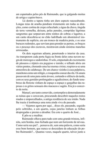 am espantados pelos pés de Raimundo, que ia galgando moitas
de urtiga e capim-bravo.
       Lá dentro a tapera tinha um duro aspecto nauseabundo.
Longas teias de aranha pendiam tristemente em todas as dire-
ções, como cortina de crepe esfacelado; a água da chuva, tingida
de terra vermelha, deixara, pelas paredes, compridas lágrimas
sangrentas que serpeavam entre ninhos de cobras e lagartos; a
um canto descobria-se no chão ladrilhado um abominável ins-
trumento de suplício, era um tronco de madeira preta, e os seus
buracos redondos, que serviam para prender as pernas, os braços
ou o pescoço dos escravos, mostravam ainda sinistras manchas
arroxeadas.
       Os dois seguiram adiante, penetrando o interior da casa.
Ao transporem cada porta fugia na frente deles uma nuvem ne-
gra de morcegos e andorinhas. O solo, empastado de excremento
de pássaros e répteis era pegajoso e úmido; o telhado abria em
vários pontos, chorando uma luz morna e triste; respirava-se uma
atmosfera de calabouço. De um charco vizinho à casa palpitava,
monótono como um relógio, o rouquenho coaxar das rãs. Os anuns
passavam de uma para outra árvore, cortando o silêncio da tarde,
com os seus gemidos prolongados e agudíssimos; do fundo tene-
broso da floresta vinham de espaço a espaço o gargalhar das ra-
posas e os gritos sensuais dos macacos e sagüis. Era já o concer-
to da noite.
       Manuel, um tanto comovido, contemplava demoradamente
as ruínas que o cercavam, procurando descobrir naqueles restos
mudos e emporcalhados, a antiga residência de seu irmão. Nada
lhe trazia à lembrança uma nota ainda viva do passado.
       — Vejamos agora por aqui... disse ele, passando, seguido
pelo sobrinho, a um quarto, cujas janelas tinham as folhas
despregadas e prestes a desabar. Era este o quarto de José...
       E pôs-se a meditar.
       Raimundo olhava para tudo com uma grande tristeza, infi-
nita, sem bordas, mas fechada que nem um horizonte de névoas.
Como seria seu pai?... pensava ele, sem uma palavra, como seria
esse bom homem, que nunca se descuidara da educação do po-
bre Raimundo?... Quantas vezes, naquele quarto, talvez junto a
 