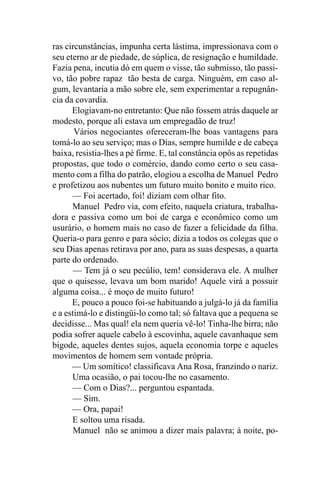 ras circunstâncias, impunha certa lástima, impressionava com o
seu eterno ar de piedade, de súplica, de resignação e humildade.
Fazia pena, incutia dó em quem o visse, tão submisso, tão passi-
vo, tão pobre rapaz tão besta de carga. Ninguém, em caso al-
gum, levantaria a mão sobre ele, sem experimentar a repugnân-
cia da covardia.
      Elogiavam-no entretanto: Que não fossem atrás daquele ar
modesto, porque ali estava um empregadão de truz!
       Vários negociantes ofereceram-lhe boas vantagens para
tomá-lo ao seu serviço; mas o Dias, sempre humilde e de cabeça
baixa, resistia-lhes a pé firme. E, tal constância opôs as repetidas
propostas, que todo o comércio, dando como certo o seu casa-
mento com a filha do patrão, elogiou a escolha de Manuel Pedro
e profetizou aos nubentes um futuro muito bonito e muito rico.
      — Foi acertado, foi! diziam com olhar fito.
      Manuel Pedro via, com efeito, naquela criatura, trabalha-
dora e passiva como um boi de carga e econômico como um
usurário, o homem mais no caso de fazer a felicidade da filha.
Queria-o para genro e para sócio; dizia a todos os colegas que o
seu Dias apenas retirava por ano, para as suas despesas, a quarta
parte do ordenado.
       — Tem já o seu pecúlio, tem! considerava ele. A mulher
que o quisesse, levava um bom marido! Aquele virá a possuir
alguma coisa... é moço de muito futuro!
      E, pouco a pouco foi-se habituando a julgá-lo já da família
e a estimá-lo e distingüi-lo como tal; só faltava que a pequena se
decidisse... Mas qual! ela nem queria vê-lo! Tinha-lhe birra; não
podia sofrer aquele cabelo à escovinha, aquele cavanhaque sem
bigode, aqueles dentes sujos, aquela economia torpe e aqueles
movimentos de homem sem vontade própria.
      — Um somítico! classificava Ana Rosa, franzindo o nariz.
      Uma ocasião, o pai tocou-lhe no casamento.
      — Com o Dias?... perguntou espantada.
      — Sim.
      — Ora, papai!
      E soltou uma risada.
       Manuel não se animou a dizer mais palavra; à noite, po-
 