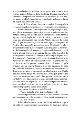 uma daquelas janelas, olhando para a quinta, não pensaria o in-
feliz no querido filho, que tinha tão longe dos seus afagos?... E
sua mãe?... Sua pobre mãe desconhecida, estaria ali, ao lado dele,
ou, quem o sabia? escondida, envergonhada, a chorar as faltas
em algum desterro humilhante?...
       — Aqui, disse Manuel, batendo no ombro do companhei-
ro, nasceu o senhor, meu amigo, e viveu os seus primeiros anos...
       Raimundo sentia um desejo doido de perguntar pela mãe,
mas não se achava com ânimo; temia agora uma inesperada de-
cepção, uma agonia inédita, que o esmagasse de todo; receava
alguma verdade implacável e fria, rija, de aço, que o atravessas-
se de lado a lado, como uma espada. Até ali, ninguém lhe falara
nela. É que, sem dúvida, havia em tudo aquilo um segredo de
família, alguma paixão vergonhosa, uma falta horrível, talvez
um crime abominável, que ninguém ousava revelar! E, no entan-
to, Raimundo tinha plena certeza de que aquele homem, que ali
estava em sua presença, ao alcance de suas palavras, sabia de
tudo e poderia, se quisesse, arrancá-lo para sempre daquela mal-
dita incerteza!.. Quem seria ela?... essa estranha mãe misteriosa,
por quem ele sentia um amor desnorteado?... Alguma senhora,
bonita sem dúvida, porque causava crimes; criminosa ela pró-
pria, por amor, a inspirar loucuras a seu pai, a acender-lhe uma
paixão fatal e romanesca, cheia de sobressaltos e de remorsos! E
desse amor secreto e criminoso, desse adultério, que sem dúvida
causou a morte de seu pai, nascera ele!... Mas, por que não lhe
contavam tudo com franqueza?... Por que não lhe diziam toda a
verdade?... Oh! devia ser um segredo infernal, para o esconde-
rem com tamanho empenho!... E, acabrunhado por estes raciocí-
nios, humilhado pela dúvida de si próprio, miserável e triste,
Raimundo percorria a casa, em silêncio.
       Despertou-o de novo a voz de Manuel:
       — Vamos à capela, antes que anoiteça de todo.
       Entraram primeiro no cemitério. Estava arrasado. Manuel
apontou para uma velha sepultura, e disse ao outro com respeito:
       — Ali está seu pai!
       Raimundo chegou-se para o túmulo, descobriu-se, e pro-
curou ler na carneira alguma inscrição que lhe falasse do morto.
 