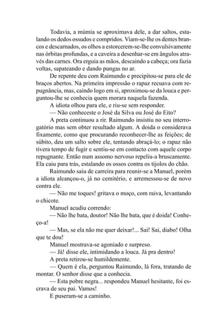 Todavia, a múmia se aproximava dele, a dar saltos, esta-
lando os dedos ossudos e compridos. Viam-se-lhe os dentes bran-
cos e descarnados, os olhos a estorcerem-se-lhe convulsivamente
nas órbitas profundas, e a caveira a desenhar-se em ângulos atra-
vés das carnes. Ora erguia as mãos, descaindo a cabeça; ora fazia
voltas, sapateando e dando pungas no ar.
      De repente deu com Raimundo e precipitou-se para ele de
braços abertos. Na primeira impressão o rapaz recuava com re-
pugnância, mas, caindo logo em si, aproximou-se da louca e per-
guntou-lhe se conhecia quem morara naquela fazenda.
      A idiota olhou para ele, e riu-se sem responder.
      — Não conheceste o José da Silva ou José do Eito?
      A preta continuou a rir. Raimundo insistiu no seu interro-
gatório mas sem obter resultado algum. A doida o considerava
fixamente, como que procurando reconhecer-lhe as feições; de
súbito, deu um salto sobre ele, tentando abraçá-lo; o rapaz não
tivera tempo de fugir e sentiu-se em contacto com aquele corpo
repugnante. Então num assomo nervoso repeliu-a bruscamente.
Ela caiu para trás, estalando os ossos contra os tijolos do chão.
      Raimundo saiu de carreira para reunir-se a Manuel, porém
a idiota alcançou-o, já no cemitério, e arremessou-se de novo
contra ele.
      — Não me toques! gritava o moço, com raiva, levantando
o chicote.
      Manuel acudiu correndo:
      — Não lhe bata, doutor! Não lhe bata, que é doida! Conhe-
ço-a!
      — Mas, se ela não me quer deixar!... Sai! Sai, diabo! Olha
que te dou!
      Manuel mostrava-se agoniado e surpreso.
      — Já! disse ele, intimidando a louca. Já pra dentro!
      A preta retirou-se humildemente.
      — Quem é ela, perguntou Raimundo, lá fora, tratando de
montar. O senhor disse que a conhecia.
      — Esta pobre negra... respondeu Manuel hesitante, foi es-
crava de seu pai. Vamos!
      E puseram-se a caminho.
 