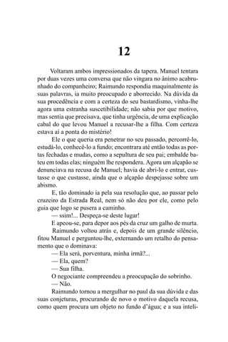 12
      Voltaram ambos impressionados da tapera. Manuel tentara
por duas vezes uma conversa que não vingara no ânimo acabru-
nhado do companheiro; Raimundo respondia maquinalmente às
suas palavras, ia muito preocupado e aborrecido. Na dúvida da
sua procedência e com a certeza do seu bastardismo, vinha-lhe
agora uma estranha suscetibilidade; não sabia por que motivo,
mas sentia que precisava, que tinha urgência, de uma explicação
cabal do que levou Manuel a recusar-lhe a filha. Com certeza
estava aí a ponta do mistério!
      Ele o que queria era penetrar no seu passado, percorrê-lo,
estudá-lo, conhecê-lo a fundo; encontrara até então todas as por-
tas fechadas e mudas, como a sepultura de seu pai; embalde ba-
teu em todas elas; ninguém lhe respondera. Agora um alçapão se
denunciava na recusa de Manuel; havia de abri-lo e entrar, cus-
tasse o que custasse, ainda que o alçapão despejasse sobre um
abismo.
      E, tão dominado ia pela sua resolução que, ao passar pelo
cruzeiro da Estrada Real, nem só não deu por ele, como pelo
guia que logo se pusera a caminho.
      — ssim!... Despeça-se deste lugar!
      E apeou-se, para depor aos pés da cruz um galho de murta.
       Raimundo voltou atrás e, depois de um grande silêncio,
fitou Manuel e perguntou-lhe, externando um retalho do pensa-
mento que o dominava:
      — Ela será, porventura, minha irmã?...
      — Ela, quem?
      — Sua filha.
      O negociante compreendeu a preocupação do sobrinho.
      — Não.
      Raimundo tornou a mergulhar no paul da sua dúvida e das
suas conjeturas, procurando de novo o motivo daquela recusa,
como quem procura um objeto no fundo d’água; e a sua inteli-
 