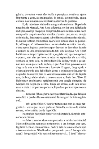 gência, de outras vezes tão lúcida e perspicaz, sentia-se agora
impotente e cega, às apalpadelas, às tontas, desesperada, quase
extinta, nas lamacentas e misteriosas trevas do pântano.
       E, de tudo isso, vinha-lhe um grande mal-estar. Depois da
negativa de Manuel, Ana Rosa afigurava-se-lhe uma felicidade
indispensável; já não podia compreender a existência, sem a doce
companhia daquela mulher simples e bonita, que, no seu desejo
estimulado, lhe aparecia agora sob mil novas formas de sedução.
E, na sua fantasia enamorada, acariciava ainda a idéia de possuí-
la, idéia que, só então o notava, dormira todas as noites com ele,
e que agora, ingrata, queria escapar-lhe com as desculpas banais
e comuns de uma amante enfastiada. Oh! sim! desejava Ana Rosa!
habituara-se imperceptivelmente a julgá-la sua; ligara-a a pouco
e pouco, sem dar por isso, a todas as aspirações da sua vida;
sonhara-se junto dela, na intimidade feliz do lar, vendo-a gover-
nar uma casa que era de ambos, e que Ana Rosa povoava com
alegria de um amor honesto e fecundo. E agora, desgraçado -
olhava para toda essa felicidade, como o criminoso olha, através
às grades do cárcere para os venturosos casais, que se vão lá pela
nua, de braço dado, rindo e conversando ao lado dos filhos. E
Raimundo antejulgava perfeitamente que aquele empenho de
Manuel em negar-lhe a filha, longe de arredá-la do seu amor,
mais e mais o empurrava para ela, ligando-a para sempre ao seu
destino.
       — Terá sua filha alguma secreta enfermidade, que levasse
o médico a proibir-lhe o casamento? Terá algum defeito orgâni-
co?...
       — Oh! com efeito! O senhor tortura-me com as suas per-
guntas!... creia que, se eu pudesse dizer-lhe a causa de minha
recusa, tê-lo-ia feito desde logo! Oh!
       Raimundo não pôde conter-se e disparatou, fazendo esta-
car o seu cavalo.
       — Mas o senhor deve compreender a minha insistência!
Não se diz assim, sem mais nem menos, a um homem que vem,
legítima e conscienciosamente, pedir a mão de uma senhora, que
a isso o autorizou. Não lha dou, porque não quero! Por que não
quer?! Porque não! Não posso dizer o motivo!... É boa! Tal recu-
 