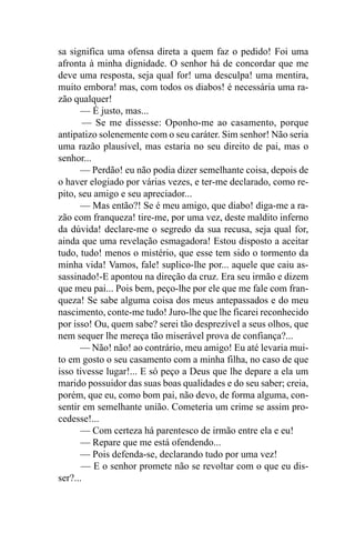 sa significa uma ofensa direta a quem faz o pedido! Foi uma
afronta à minha dignidade. O senhor há de concordar que me
deve uma resposta, seja qual for! uma desculpa! uma mentira,
muito embora! mas, com todos os diabos! é necessária uma ra-
zão qualquer!
       — É justo, mas...
        — Se me dissesse: Oponho-me ao casamento, porque
antipatizo solenemente com o seu caráter. Sim senhor! Não seria
uma razão plausível, mas estaria no seu direito de pai, mas o
senhor...
      — Perdão! eu não podia dizer semelhante coisa, depois de
o haver elogiado por várias vezes, e ter-me declarado, como re-
pito, seu amigo e seu apreciador...
       — Mas então?! Se é meu amigo, que diabo! diga-me a ra-
zão com franqueza! tire-me, por uma vez, deste maldito inferno
da dúvida! declare-me o segredo da sua recusa, seja qual for,
ainda que uma revelação esmagadora! Estou disposto a aceitar
tudo, tudo! menos o mistério, que esse tem sido o tormento da
minha vida! Vamos, fale! suplico-lhe por... aquele que caiu as-
sassinado!-E apontou na direção da cruz. Era seu irmão e dizem
que meu pai... Pois bem, peço-lhe por ele que me fale com fran-
queza! Se sabe alguma coisa dos meus antepassados e do meu
nascimento, conte-me tudo! Juro-lhe que lhe ficarei reconhecido
por isso! Ou, quem sabe? serei tão desprezível a seus olhos, que
nem sequer lhe mereça tão miserável prova de confiança?...
      — Não! não! ao contrário, meu amigo! Eu até levaria mui-
to em gosto o seu casamento com a minha filha, no caso de que
isso tivesse lugar!... E só peço a Deus que lhe depare a ela um
marido possuidor das suas boas qualidades e do seu saber; creia,
porém, que eu, como bom pai, não devo, de forma alguma, con-
sentir em semelhante união. Cometeria um crime se assim pro-
cedesse!...
       — Com certeza há parentesco de irmão entre ela e eu!
       — Repare que me está ofendendo...
       — Pois defenda-se, declarando tudo por uma vez!
       — E o senhor promete não se revoltar com o que eu dis-
ser?...
 