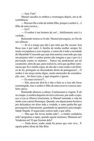 — Juro. Fale!
      Manuel sacudiu os ombros e resmungou depois, em ar de
confidência:
      — Recusei-lhe a mão de minha filha, porque o senhor é... é
filho de uma escrava...
      — Eu?!
      — O senhor é um homem de cor!... Infelizmente esta é a
verdade...
      Raimundo tornou-se lívido. Manuel prosseguiu, no fim de
um silêncio:
      — Já vê o amigo que não é por mim que lhe recusei Ana
Rosa mas é por tudo! A família de minha mulher sempre foi
muito escrupulosa a esse respeito, e como ela é toda a sociedade
do Maranhão! Concordo que seja uma asneira; concordo que seja
um prejuízo tolo! o senhor porém não imagina o que é por cá a
prevenção contra os mulatos!... Nunca me perdoariam um tal
casamento; além do que, para realizá-lo, teria que quebrar a pro-
messa que fiz a minha sogra, de não dar a neta senão a um bran-
co de lei, português ou descendente direto de portugueses!... O
senhor é um moço muito digno, muito merecedor de considera-
ção, mas... foi forro à pia, e aqui ninguém o ignora.
      — Eu nasci escravo?!...
      — Sim, pesa-me dizê-lo e não o faria se a isso não fosse
constrangido, mas o senhor é filho de uma escrava e nasceu tam-
bém cativo.
      Raimundo abaixou a cabeça. Continuaram a viagem. E ali
no campo, à sombra daquelas árvores colossais, por onde a espa-
ços a Lua se filtrava tristemente, ia Manuel narrando a vida do
irmão com a preta Domingas. Quando, em algum ponto hesitava
por delicadeza em dizer toda a verdade, o outro pedia-lhe que
prosseguisse francamente, guardando na aparência uma tranqüi-
lidade fingida. O negociante contou tudo o que sabia.
      — Mas que fim levou minha mãe?... a minha verdadeira
mãe? perguntou o rapaz, quando aquele terminou. Mataram-na?
Venderam-na? O que fizeram dela?
      — Nada disso; soube ainda há pouco que está viva... É
aquela pobre idiota de São Brás.
 