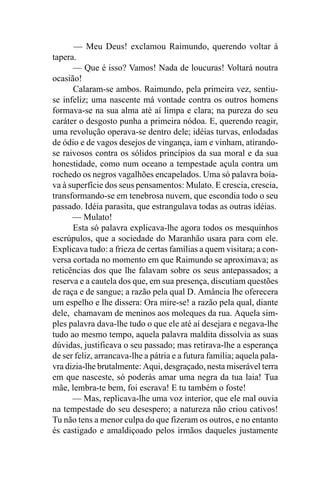 — Meu Deus! exclamou Raimundo, querendo voltar à
tapera.
      — Que é isso? Vamos! Nada de loucuras! Voltará noutra
ocasião!
      Calaram-se ambos. Raimundo, pela primeira vez, sentiu-
se infeliz; uma nascente má vontade contra os outros homens
formava-se na sua alma até aí limpa e clara; na pureza do seu
caráter o desgosto punha a primeira nódoa. E, querendo reagir,
uma revolução operava-se dentro dele; idéias turvas, enlodadas
de ódio e de vagos desejos de vingança, iam e vinham, atirando-
se raivosos contra os sólidos princípios da sua moral e da sua
honestidade, como num oceano a tempestade açula contra um
rochedo os negros vagalhões encapelados. Uma só palavra boia-
va à superfície dos seus pensamentos: Mulato. E crescia, crescia,
transformando-se em tenebrosa nuvem, que escondia todo o seu
passado. Idéia parasita, que estrangulava todas as outras idéias.
      — Mulato!
      Esta só palavra explicava-lhe agora todos os mesquinhos
escrúpulos, que a sociedade do Maranhão usara para com ele.
Explicava tudo: a frieza de certas famílias a quem visitara; a con-
versa cortada no momento em que Raimundo se aproximava; as
reticências dos que lhe falavam sobre os seus antepassados; a
reserva e a cautela dos que, em sua presença, discutiam questões
de raça e de sangue; a razão pela qual D. Amância lhe oferecera
um espelho e lhe dissera: Ora mire-se! a razão pela qual, diante
dele, chamavam de meninos aos moleques da rua. Aquela sim-
ples palavra dava-lhe tudo o que ele até aí desejara e negava-lhe
tudo ao mesmo tempo, aquela palavra maldita dissolvia as suas
dúvidas, justificava o seu passado; mas retirava-lhe a esperança
de ser feliz, arrancava-lhe a pátria e a futura família; aquela pala-
vra dizia-lhe brutalmente: Aqui, desgraçado, nesta miserável terra
em que nasceste, só poderás amar uma negra da tua laia! Tua
mãe, lembra-te bem, foi escrava! E tu também o foste!
      — Mas, replicava-lhe uma voz interior, que ele mal ouvia
na tempestade do seu desespero; a natureza não criou cativos!
Tu não tens a menor culpa do que fizeram os outros, e no entanto
és castigado e amaldiçoado pelos irmãos daqueles justamente
 