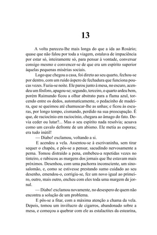 13
      A volta pareceu-lhe mais longa do que a ida ao Rosário;
quase que não falou por toda a viagem, estalava de impaciência
por estar só, inteiramente só, para pensar à vontade, conversar
consigo mesmo e convencer-se de que era um espírito superior
àquelas pequenas misérias sociais.
      Logo que chegou a casa, foi direto ao seu quarto, fechou-se
por dentro, com um ruído áspero de fechadura que funciona pou-
cas vezes. Fazia-se noite. Ele parou junto à mesa, no escuro, acen-
deu um fósforo, apagou-se; segundo, terceiro, o quarto ardeu bem,
porém Raimundo ficou a olhar abstrato para a flama azul, tor-
cendo entre os dedos, automaticamente, o pedacinho de madei-
ra, que se queimou até chamuscar-lhe as unhas; e ficou às escu-
ras, por longo tempo, cismando, perdido na sua preocupação. É
que, de raciocínio em raciocínio, chegara ao âmago do fato. De-
via ceder ou lutar?... Mas o seu espírito nada resolvia; acuava
como um cavalo defronte de um abismo. Ele metia as esporas;
era tudo inútil!
       — Diabo! exclamou, voltando a si.
       E acendeu a vela. Assentou-se à escrivaninha, sem tirar
sequer o chapéu, e pôs-se a pensar, sacudindo nervosamente a
perna. Tomou distraído a pena, embebeu-a repetidas vezes no
tinteiro, e rabiscou as margens dos jornais que lhe estavam mais
próximos. Desenhou, com uma pachorra inconsciente, um sino-
salomão, e, como se estivesse prestando sumo cuidado ao seu
desenho, emendou-o, corrigiu-se, fez um novo igual ao primei-
ro, outro, mais outro, encheu com eles toda uma margem de jor-
nal.
      — Diabo! exclamou novamente, no desespero de quem não
encontra a solução de um problema.
       E pôs-se a fitar, com a máxima atenção a chama da vela.
Depois, tomou um invólucro de cigarros, abandonado sobre a
mesa, e começou a quebrar com ele as estalactites da estearina,
 