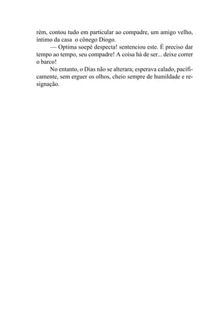 rém, contou tudo em particular ao compadre, um amigo velho,
íntimo da casa o cônego Diogo.
      — Optima soepè despecta! sentenciou este. É preciso dar
tempo ao tempo, seu compadre! A coisa há de ser... deixe correr
o barco!
     No entanto, o Dias não se alterara; esperava calado, pacifi-
camente, sem erguer os olhos, cheio sempre de humildade e re-
signação.
 