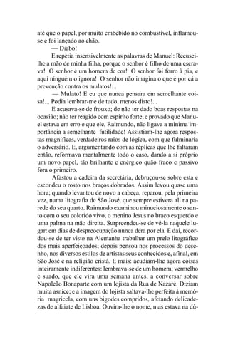 até que o papel, por muito embebido no combustível, inflamou-
se e foi lançado ao chão.
       — Diabo!
       E repetia insensivelmente as palavras de Manuel: Recusei-
lhe a mão de minha filha, porque o senhor é filho de uma escra-
va! O senhor é um homem de cor! O senhor foi forro à pia, e
aqui ninguém o ignora! O senhor não imagina o que é por cá a
prevenção contra os mulatos!...
       — Mulato! E eu que nunca pensara em semelhante coi-
sa!... Podia lembrar-me de tudo, menos disto!...
       E acusava-se de frouxo; de não ter dado boas respostas na
ocasião; não ter reagido com espírito forte, e provado que Manu-
el estava em erro e que ele, Raimundo, não ligava a mínima im-
portância a semelhante futilidade! Assistiam-lhe agora respos-
tas magníficas, verdadeiros raios de lógica, com que fulminaria
o adversário. E, argumentando com as réplicas que lhe faltaram
então, reformava mentalmente todo o caso, dando a si próprio
um novo papel, tão brilhante e enérgico quão fraco e passivo
fora o primeiro.
       Afastou a cadeira da secretária, debruçou-se sobre esta e
escondeu o rosto nos braços dobrados. Assim levou quase uma
hora; quando levantou de novo a cabeça, reparou, pela primeira
vez, numa litografia de São José, que sempre estivera ali na pa-
rede do seu quarto. Raimundo examinou minuciosamente o san-
to com o seu colorido vivo, o menino Jesus no braço esquerdo e
uma palma na mão direita. Surpreendeu-se de vê-la naquele lu-
gar: em dias de despreocupação nunca dera por ela. E daí, recor-
dou-se de ter visto na Alemanha trabalhar um prelo litográfico
dos mais aperfeiçoados; depois pensou nos processos do dese-
nho, nos diversos estilos de artistas seus conhecidos e, afinal, em
São José e na religião cristã. E mais: acudiam-lhe agora coisas
inteiramente indiferentes: lembrava-se de um homem, vermelho
e suado, que ele vira uma semana antes, a conversar sobre
Napoleão Bonaparte com um lojista da Rua de Nazaré. Diziam
muita asnice; e a imagem do lojista saltava-lhe perfeita à memó-
ria magricela, com uns bigodes compridos, afetando delicade-
zas de alfaiate de Lisboa. Ouvira-lhe o nome, mas estava na dú-
 