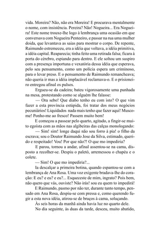vida. Moreira? Não, não era Moreira! E procurava mentalmente
o nome, com insistência. Pereira? Não! Nogueira... Era Noguei-
ra! Este nome trouxe-lhe logo à lembrança uma ocasião em que
conversava com Nogueira Penteeiro, e passar na rua uma mulher
doida, que levantava as saias para mostrar o corpo. De repente,
Raimundo estremeceu, era a idéia que voltava, a idéia primitiva,
a idéia capital. Reaparecia; tinha feito uma retirada falsa; ficara à
porta do cérebro, espiando para dentro. E ele soltou um suspiro
com a presença importuna e vexatória dessa idéia que esperava,
pelo seu pensamento, como um polícia espera um criminoso,
para o levar preso. E o pensamento de Raimundo remancheava;
não queria ir mas a idéia implacável reclamava-o. E o prisionei-
ro entregou afinal os pulsos.
       Ergueu-se da cadeira; bateu vigorosamente uma punhada
na mesa, protestando como se alguém lhe falasse:
       — Ora sebo! Que diabo tenho eu com isto? O que vim
fazer a esta província estúpida, foi tratar dos meus negócios
pecuniários! Liquidados nada mais tenho que fazer aqui! Musco-
me! Ponho-me ao fresco! Passem muito bem!
      E começou a passear pelo quarto, agitado, a fingir-se mui-
to egoísta com as mãos nas algibeiras das calças monologando:
       — Sim! sim! longe daqui não sou forro à pia! o filho da
escrava; sou o Doutor Raimundo Jose da Silva, estimado, queri-
do e respeitado! Vou! Por que não?! O que mo impediria?
       E parou, tornou a andar, afinal assentou-se na cama, dis-
posto a recolher-se. Despiu o paletó, arremessou o chapéu e o
colete.
      — Sim! O que mo impediria?...
       Ia descalçar a primeira botina, quando espantou-se com a
lembrança de Ana Rosa. Uma voz exigente bradava-lhe do cora-
ção: E eu? e eu? e eu?... Esqueceste de mim, ingrato? Pois bem,
não quero que vás, ouviste? Não irás! sou eu quem to impedirá!
      E Raimundo, pasmo por não ter, durante tanto tempo, pen-
sado em Ana Rosa, despiu-se com pressa e, como querendo fu-
gir a esta nova idéia, atirou-se de bruços à cama, soluçando.
      Às seis horas da manhã ainda havia luz no quarto dele.
       No dia seguinte, às duas da tarde, desceu, muito abatido,
 