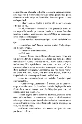 ao escritório de Manuel e pediu-lhe secamente que apressasse os
seus negócios e o despachasse quanto antes, porque não podia
demorar-se mais tempo no Maranhão. Precisava partir o mais
cedo possível.
       — Mas venha cá, doutor, o senhor não me deve guardar
ódio por ter eu...
       — Ah, certamente, certamente! Nem pensemos nisso! in-
terrompeu Raimundo, procurando desviar a conversa. O senhor
tem toda a razão... Vamos ao que importa! Diga-me quando po-
derei estar desembaraçado?
       — Mas não ficou maçado comigo!... Não é verdade? Creia
que...
       — a essa! por quê? Já nem pensava em tal! Vinha até pe-
dir-lhe um serviço...
       — Se estiver em minhas mãos...
       — É simples.
       E, depois de uma pausa, Raimundo continuou, com a voz
um pouco alterada, a despeito do esforço que fazia por afetar
tranqüilidade: Como lhe disse ontem... estava autorizado pela
senhora sua filha a pedi-la em casamento; em vista, porém, do
que me expôs o senhor a meu respeito, cumpre-me dar à Sr.ª Ana
Rosa qualquer explicação. Compreende que não posso retirar-
me desta província, assim, sem mais nem menos, estando já
empenhado em um compromisso tão melindroso...
      — Ah, sim... mas não lhe dê isso cuidado... Arranjarei qual-
quer desculpa...
       — Uma desculpa, justamente! É preciso dar-lhe uma des-
culpa; e o melhor seria declarar-lhe a verdade. Explique-lhe tudo.
Conte-lhe o que se passou entre nós. Ninguém, para isso, está
mais no caso que o senhor!...
       Manuel coçava a nuca com uma das mãos, enquanto com a
outra batia o cabo da caneta entre os dentes, na atitude contrari-
ada de quem toma, à pura força de circunstâncias, interesse numa
causa estranha; porém, como Raimundo falasse em mudar de
casa, ele atalhou logo.
      — Como o senhor quiser... mas a nossa choupana está sem-
pre às suas ordens...
 