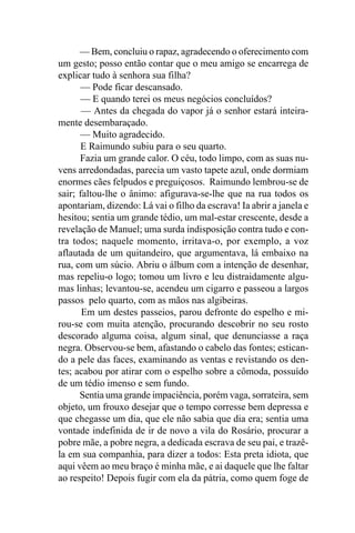 — Bem, concluiu o rapaz, agradecendo o oferecimento com
um gesto; posso então contar que o meu amigo se encarrega de
explicar tudo à senhora sua filha?
      — Pode ficar descansado.
      — E quando terei os meus negócios concluídos?
       — Antes da chegada do vapor já o senhor estará inteira-
mente desembaraçado.
      — Muito agradecido.
      E Raimundo subiu para o seu quarto.
      Fazia um grande calor. O céu, todo limpo, com as suas nu-
vens arredondadas, parecia um vasto tapete azul, onde dormiam
enormes cães felpudos e preguiçosos. Raimundo lembrou-se de
sair; faltou-lhe o ânimo: afigurava-se-lhe que na rua todos os
apontariam, dizendo: Lá vai o filho da escrava! Ia abrir a janela e
hesitou; sentia um grande tédio, um mal-estar crescente, desde a
revelação de Manuel; uma surda indisposição contra tudo e con-
tra todos; naquele momento, irritava-o, por exemplo, a voz
aflautada de um quitandeiro, que argumentava, lá embaixo na
rua, com um súcio. Abriu o álbum com a intenção de desenhar,
mas repeliu-o logo; tomou um livro e leu distraidamente algu-
mas linhas; levantou-se, acendeu um cigarro e passeou a largos
passos pelo quarto, com as mãos nas algibeiras.
       Em um destes passeios, parou defronte do espelho e mi-
rou-se com muita atenção, procurando descobrir no seu rosto
descorado alguma coisa, algum sinal, que denunciasse a raça
negra. Observou-se bem, afastando o cabelo das fontes; estican-
do a pele das faces, examinando as ventas e revistando os den-
tes; acabou por atirar com o espelho sobre a cômoda, possuído
de um tédio imenso e sem fundo.
      Sentia uma grande impaciência, porém vaga, sorrateira, sem
objeto, um frouxo desejar que o tempo corresse bem depressa e
que chegasse um dia, que ele não sabia que dia era; sentia uma
vontade indefinida de ir de novo a vila do Rosário, procurar a
pobre mãe, a pobre negra, a dedicada escrava de seu pai, e trazê-
la em sua companhia, para dizer a todos: Esta preta idiota, que
aqui vêem ao meu braço é minha mãe, e ai daquele que lhe faltar
ao respeito! Depois fugir com ela da pátria, como quem foge de
 