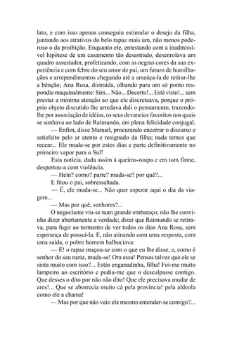 lato, e com isso apenas conseguiu estimular o desejo da filha,
juntando aos atrativos do belo rapaz mais um, não menos pode-
roso o da proibição. Enquanto ele, entestando com a inadmissí-
vel hipótese de um casamento tão desastrado, desenrolava um
quadro assustador, profetizando, com as negras cores da sua ex-
periência e com febre do seu amor de pai, um futuro de humilha-
ções e arrependimentos chegando até a ameáça-la de retirar-lhe
a bênção; Ana Rosa, distraída, olhando para um só ponto res-
pondia maquinalmente: Sim... Não... Decerto!... Está visto!... sem
prestar a mínima atenção ao que ele discreteava, porque o pró-
prio objeto discutido lhe arredava dali o pensamento, trazendo-
lhe por associação de idéias, os seus devaneios favoritos nos quais
se sonhava ao lado de Raimundo, em plena felicidade conjugal.
      — Enfim, disse Manuel, procurando encerrar o discurso e
satisfeito pelo ar atento e resignado da filha; nada temos que
recear... Ele muda-se por estes dias e parte definitivamente no
primeiro vapor para o Sul!
      Esta notícia, dada assim à queima-roupa e em tom firme,
despertou-a com violência.
      — Hein? como? parte? muda-se? por quê?...
      E fitou o pai, sobressaltada.
       — É, ele muda-se... Não quer esperar aqui o dia da via-
gem...
      — Mas por quê, senhores?...
      O negociante viu-se num grande embaraço; não lhe convi-
nha dizer abertamente a verdade; dizer que Raimundo se retira-
va, para fugir ao tormento de ver todos os dias Ana Rosa, sem
esperança de possuí-la. E, não atinando com uma resposta, com
uma saída, o pobre homem balbuciava:
      — É! o rapaz maçou-se com o que eu lhe disse, e, como é
senhor do seu nariz, muda-se! Ora essa! Pensas talvez que ele se
sinta muito com isso?... Estás enganadinha, filha! Foi-me muito
lampeiro ao escritório e pediu-me que o desculpasse contigo.
Que desses o dito por não não dito! Que ele precisava mudar de
ares!... Que se aborrecia muito cá pela província! pela aldeola
como ele a chama!
      — Mas por que não veio ele mesmo entender-se comigo?...
 