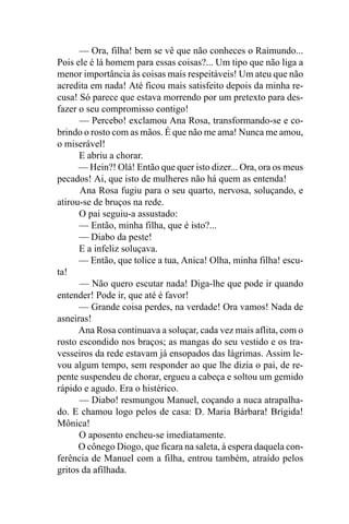 — Ora, filha! bem se vê que não conheces o Raimundo...
Pois ele é lá homem para essas coisas?... Um tipo que não liga a
menor importância às coisas mais respeitáveis! Um ateu que não
acredita em nada! Até ficou mais satisfeito depois da minha re-
cusa! Só parece que estava morrendo por um pretexto para des-
fazer o seu compromisso contigo!
      — Percebo! exclamou Ana Rosa, transformando-se e co-
brindo o rosto com as mãos. É que não me ama! Nunca me amou,
o miserável!
      E abriu a chorar.
      — Hein?! Olá! Então que quer isto dizer... Ora, ora os meus
pecados! Ai, que isto de mulheres não há quem as entenda!
      Ana Rosa fugiu para o seu quarto, nervosa, soluçando, e
atirou-se de bruços na rede.
      O pai seguiu-a assustado:
      — Então, minha filha, que é isto?...
      — Diabo da peste!
      E a infeliz soluçava.
      — Então, que tolice a tua, Anica! Olha, minha filha! escu-
ta!
      — Não quero escutar nada! Diga-lhe que pode ir quando
entender! Pode ir, que até é favor!
      — Grande coisa perdes, na verdade! Ora vamos! Nada de
asneiras!
      Ana Rosa continuava a soluçar, cada vez mais aflita, com o
rosto escondido nos braços; as mangas do seu vestido e os tra-
vesseiros da rede estavam já ensopados das lágrimas. Assim le-
vou algum tempo, sem responder ao que lhe dizia o pai, de re-
pente suspendeu de chorar, ergueu a cabeça e soltou um gemido
rápido e agudo. Era o histérico.
      — Diabo! resmungou Manuel, coçando a nuca atrapalha-
do. E chamou logo pelos de casa: D. Maria Bárbara! Brígida!
Mônica!
      O aposento encheu-se imediatamente.
      O cônego Diogo, que ficara na saleta, à espera daquela con-
ferência de Manuel com a filha, entrou também, atraído pelos
gritos da afilhada.
 