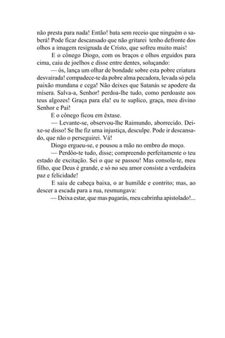 não presta para nada! Então! bata sem receio que ninguém o sa-
berá! Pode ficar descansado que não gritarei tenho defronte dos
olhos a imagem resignada de Cristo, que sofreu muito mais!
       E o cônego Diogo, com os braços e olhos erguidos para
cima, caiu de joelhos e disse entre dentes, soluçando:
      — ós, lança um olhar de bondade sobre esta pobre criatura
desvairada! compadece-te da pobre alma pecadora, levada só pela
paixão mundana e cega! Não deixes que Satanás se apodere da
mísera. Salva-a, Senhor! perdoa-lhe tudo, como perdoaste aos
teus algozes! Graça para ela! eu te suplico, graça, meu divino
Senhor e Pai!
      E o cônego ficou em êxtase.
       — Levante-se, observou-lhe Raimundo, aborrecido. Dei-
xe-se disso! Se lhe fiz uma injustiça, desculpe. Pode ir descansa-
do, que não o perseguirei. Vá!
      Diogo ergueu-se, e pousou a mão no ombro do moço.
      — Perdôo-te tudo, disse; compreendo perfeitamente o teu
estado de excitação. Sei o que se passou! Mas consola-te, meu
filho, que Deus é grande, e só no seu amor consiste a verdadeira
paz e felicidade!
       E saiu de cabeça baixa, o ar humilde e contrito; mas, ao
descer a escada para a rua, resmungava:
      — Deixa estar, que mas pagarás, meu cabrinha apistolado!...
 