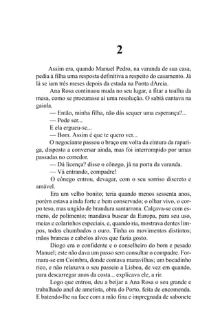 2
      Assim era, quando Manuel Pedro, na varanda de sua casa,
pedia à filha uma resposta definitiva a respeito do casamento. Já
lá se iam três meses depois da estada na Ponta dAreia.
       Ana Rosa continuou muda no seu lugar, a fitar a toalha da
mesa, como se procurasse aí uma resolução. O sabiá cantava na
gaiola.
       — Então, minha filha, não dás sequer uma esperança?...
       — Pode ser...
       E ela ergueu-se...
       — Bom. Assim é que te quero ver...
       O negociante passou o braço em volta da cintura da rapari-
ga, disposto a conversar ainda, mas foi interrompido por umas
passadas no corredor.
       — Dá licença? disse o cônego, já na porta da varanda.
       — Vá entrando, compadre!
       O cônego entrou, devagar, com o seu sorriso discreto e
amável.
       Era um velho bonito; teria quando menos sessenta anos,
porém estava ainda forte e bem conservado; o olhar vivo, o cor-
po teso, mas ungido de brandura santarrona. Calçava-se com es-
mero, de polimento; mandava buscar da Europa, para seu uso,
meias e colarinhos especiais, e, quando ria, mostrava dentes lim-
pos, todos chumbados a ouro. Tinha os movimentos distintos;
mãos brancas e cabelos alvos que fazia gosto.
       Diogo era o confidente e o conselheiro do bom e pesado
Manuel; este não dava um passo sem consultar o compadre. For-
mara-se em Coimbra, donde contava maravilhas; um bocadinho
rico, e não relaxava o seu passeio a Lisboa, de vez em quando,
para descarregar anos da costa... explicava ele, a rir.
       Logo que entrou, deu a beijar a Ana Rosa o seu grande e
trabalhado anel de ametista, obra do Porto, feita de encomenda.
E batendo-lhe na face com a mão fina e impregnada de sabonete
 
