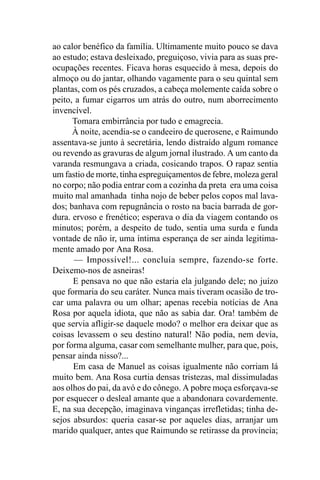 ao calor benéfico da família. Ultimamente muito pouco se dava
ao estudo; estava desleixado, preguiçoso, vivia para as suas pre-
ocupações recentes. Ficava horas esquecido à mesa, depois do
almoço ou do jantar, olhando vagamente para o seu quintal sem
plantas, com os pés cruzados, a cabeça molemente caída sobre o
peito, a fumar cigarros um atrás do outro, num aborrecimento
invencível.
      Tomara embirrância por tudo e emagrecia.
      À noite, acendia-se o candeeiro de querosene, e Raimundo
assentava-se junto à secretária, lendo distraído algum romance
ou revendo as gravuras de algum jornal ilustrado. A um canto da
varanda resmungava a criada, cosicando trapos. O rapaz sentia
um fastio de morte, tinha espreguiçamentos de febre, moleza geral
no corpo; não podia entrar com a cozinha da preta era uma coisa
muito mal amanhada tinha nojo de beber pelos copos mal lava-
dos; banhava com repugnância o rosto na bacia barrada de gor-
dura. ervoso e frenético; esperava o dia da viagem contando os
minutos; porém, a despeito de tudo, sentia uma surda e funda
vontade de não ir, uma íntima esperança de ser ainda legitima-
mente amado por Ana Rosa.
      — Impossível!... concluía sempre, fazendo-se forte.
Deixemo-nos de asneiras!
      E pensava no que não estaria ela julgando dele; no juízo
que formaria do seu caráter. Nunca mais tiveram ocasião de tro-
car uma palavra ou um olhar; apenas recebia notícias de Ana
Rosa por aquela idiota, que não as sabia dar. Ora! também de
que servia afligir-se daquele modo? o melhor era deixar que as
coisas levassem o seu destino natural! Não podia, nem devia,
por forma alguma, casar com semelhante mulher, para que, pois,
pensar ainda nisso?...
      Em casa de Manuel as coisas igualmente não corriam lá
muito bem. Ana Rosa curtia densas tristezas, mal dissimuladas
aos olhos do pai, da avó e do cônego. A pobre moça esforçava-se
por esquecer o desleal amante que a abandonara covardemente.
E, na sua decepção, imaginava vinganças irrefletidas; tinha de-
sejos absurdos: queria casar-se por aqueles dias, arranjar um
marido qualquer, antes que Raimundo se retirasse da província;
 