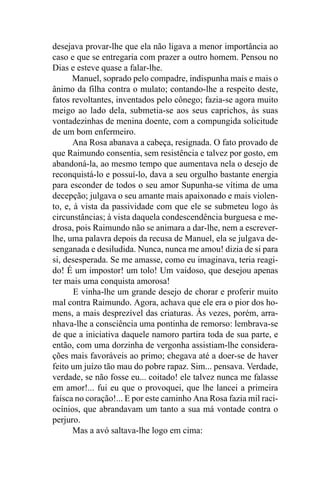 desejava provar-lhe que ela não ligava a menor importância ao
caso e que se entregaria com prazer a outro homem. Pensou no
Dias e esteve quase a falar-lhe.
      Manuel, soprado pelo compadre, indispunha mais e mais o
ânimo da filha contra o mulato; contando-lhe a respeito deste,
fatos revoltantes, inventados pelo cônego; fazia-se agora muito
meigo ao lado dela, submetia-se aos seus caprichos, às suas
vontadezinhas de menina doente, com a compungida solicitude
de um bom enfermeiro.
       Ana Rosa abanava a cabeça, resignada. O fato provado de
que Raimundo consentia, sem resistência e talvez por gosto, em
abandoná-la, ao mesmo tempo que aumentava nela o desejo de
reconquistá-lo e possuí-lo, dava a seu orgulho bastante energia
para esconder de todos o seu amor Supunha-se vítima de uma
decepção; julgava o seu amante mais apaixonado e mais violen-
to, e, à vista da passividade com que ele se submeteu logo às
circunstâncias; à vista daquela condescendência burguesa e me-
drosa, pois Raimundo não se animara a dar-lhe, nem a escrever-
lhe, uma palavra depois da recusa de Manuel, ela se julgava de-
senganada e desiludida. Nunca, nunca me amou! dizia de si para
si, desesperada. Se me amasse, como eu imaginava, teria reagi-
do! É um impostor! um tolo! Um vaidoso, que desejou apenas
ter mais uma conquista amorosa!
       E vinha-lhe um grande desejo de chorar e proferir muito
mal contra Raimundo. Agora, achava que ele era o pior dos ho-
mens, a mais desprezível das criaturas. Às vezes, porém, arra-
nhava-lhe a consciência uma pontinha de remorso: lembrava-se
de que a iniciativa daquele namoro partira toda de sua parte, e
então, com uma dorzinha de vergonha assistiam-lhe considera-
ções mais favoráveis ao primo; chegava até a doer-se de haver
feito um juízo tão mau do pobre rapaz. Sim... pensava. Verdade,
verdade, se não fosse eu... coitado! ele talvez nunca me falasse
em amor!... fui eu que o provoquei, que lhe lancei a primeira
faísca no coração!... E por este caminho Ana Rosa fazia mil raci-
ocínios, que abrandavam um tanto a sua má vontade contra o
perjuro.
       Mas a avó saltava-lhe logo em cima:
 