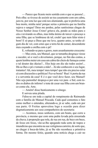 — Parece que ficaste meio sentida com o que se passou!...
Pois olha: se tivesse de assistir ao teu casamento com um cabra,
juro-te, por esta luz que está nos alumiando, que te preferia uma
boa morte, minha neta! porque serias a primeira que na família
sujava o sangue! Deus me perdoe, pelas santíssimas chagas de
Nosso Senhor Jesus Cristo! gritava ela, pondo as mãos para o
céu e revirando os olhos, mas tinha ânimo de torcer o pescoço a
uma filha, que se lembrasse de tal, credo! que nem falar nisto é
bom! E só peço a Deus que me leve, quanto antes, se tenho al-
gum dia de ver, com estes que a terra há de comer, descendente
meu coçando a orelha com o pé!
      E, voltando-se para o genro, num assanhamento crescente:
      — Mas creia, seu Manuel, que se tamanha desgraça viesse
a suceder, só a você a deveríamos, porque, no fim das contas, a
quem lembra meter em casa um cabra tão cheio de fumaças como
o tal doutor das dúzias?... Eles hoje em dia são todos assim!...
Dá-se-lhes o pé e tomam a mão!... Já não conhecem o seu lugar,
tratantes! Ah, meu tempo! meu tempo! que não era preciso estar
cá com discussões e políticas! Fez-se besta? Rua! A porta da rua
é a serventia da casa! E é o que você deve fazer, seu Manuel!
Não seja pamonha! despeça-o por uma vez para o Sul, com to-
dos os diabos do inferno! e trate de casar sua filha com um bran-
co como ela. Arre.
      — Amém! disse beaticamente o cônego.
      E sorveu uma pitada.
      Falou-se em toda a capital do rompimento de Raimundo
com a família do Manuel Pescada. Cada qual comentou o fato
como melhor o entendeu, alterando-o, já se sabe, cada um por
sua parte. O Freitas aproveitou logo a ocasião para dizer
dogmaticamente aos seus companheiros de secretaria:
      — Acontece, meus senhores, com um boato, que corre a
província, o mesmo que com uma pedra levada pela enxurrada
da chuva; à proporção que rola, de rua em rua, de beco em beco,
de fosso em fosso, vão-se-lhe apegando toda sorte de trapos e
imundícias que encontra na sua vertiginosa carreira; de sorte que,
ao chegar à boca-de-lobo, já se lhe não reconhece a primitiva
forma. Do mesmo feitio, quando uma notícia chega a cair no
 