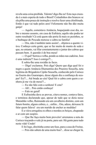 revela uma coisa proibida. Talento! digo-lhe eu! Esta raça cruza-
da é a mais esperta de todo o Brasil! Coitadinhos dos brancos se
ela pilha uma pouca de instrução e resolve fazer uma chinfrinada.
Então é que vai tudo pelos ares! Felizmente não lhe dão muita
ganja!
       — Aquilo, comentava Amância, boquejando esse dia, so-
bre o mesmo assunto, em casa de Eufrásia; aquilo não podia ter
outro resultado! Cá está quem não poria lá mais os pezinhos, se
o basbaque do Pescada metesse o cabra na família!
      — Ora, não é também tanto assim!... objetava a quente vi-
úva. Conheço certa gente, que se faz muito de manto de seda e
que, no entanto, vai filar constantemente o jantar dos cabras que
passam bem. A questão é de boa mesa!
      — O quê? berrou a velha, pondo as mãos nas cadeiras. Isso
é uma indireta?! Isso é comigo?!...
       E subiu-lhe uma roxidão às faces.
       — Diga! exclamou. Pois diga! Quero que diga qual foi o
negro a quem Amância Diamantina dos Prazeres Sousella, neta
legítima do Brigadeiro Cipião Sousella, conhecido pelo Corisco
na Guerra dos Guararapes, desse algum dia a confiança de ocu-
par! Eu?!... Até brada ao céu! Qual foi o cabra com quem a se-
nhora já me viu de mesa?!...
       — Eu não falo com a senhora! E esta?
      — Ah!... Pois então conheça!
      — Falo no geral!
       E Eufrasinha dava as provas, citava nomes, contava fatos,
e terminou declarando que, apesar de tudo que se dizia nesse
Maranhão velho, Raimundo era um cavalheiro distinto, com um
futuro bonito, alguns cobres, e... enfim... Ora, adeus, deixasse lá
falar quem falava! era um marido de encher as medidas!
      E a viúva arregalou os olhos e mordeu os beiços, chupando
o ar com um suspiro.
       — Que lhe faça muito bom proveito! arrematou a neta do
Corisco traçando o xale já na porta, para sair. Há gente para tudo
nesta vida! Credo!
      E foi logo, direitinha como um fuso, para a casa do Freitas.
      — Pois não sabem de uma muito boa?... disse ao chegar lá,
 
