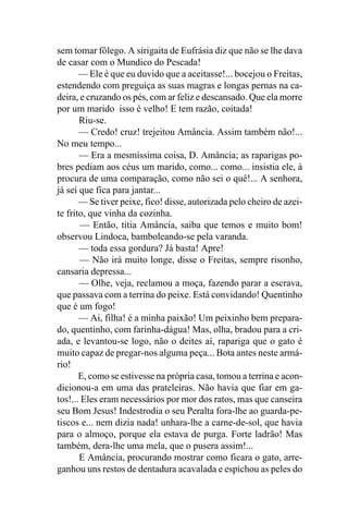 sem tomar fôlego. A sirigaita de Eufrásia diz que não se lhe dava
de casar com o Mundico do Pescada!
       — Ele é que eu duvido que a aceitasse!... bocejou o Freitas,
estendendo com preguiça as suas magras e longas pernas na ca-
deira, e cruzando os pés, com ar feliz e descansado. Que ela morre
por um marido isso é velho! E tem razão, coitada!
       Riu-se.
       — Credo! cruz! trejeitou Amância. Assim também não!...
No meu tempo...
       — Era a mesmíssima coisa, D. Amância; as raparigas po-
bres pediam aos céus um marido, como... como... insistia ele, à
procura de uma comparação, como não sei o quê!... A senhora,
já sei que fica para jantar...
       — Se tiver peixe, fico! disse, autorizada pelo cheiro de azei-
te frito, que vinha da cozinha.
        — Então, titia Amância, saiba que temos e muito bom!
observou Lindoca, bamboleando-se pela varanda.
       — toda essa gordura? Já basta! Apre!
       — Não irá muito longe, disse o Freitas, sempre risonho,
cansaria depressa...
       — Olhe, veja, reclamou a moça, fazendo parar a escrava,
que passava com a terrina do peixe. Está convidando! Quentinho
que é um fogo!
       — Ai, filha! é a minha paixão! Um peixinho bem prepara-
do, quentinho, com farinha-dágua! Mas, olha, bradou para a cri-
ada, e levantou-se logo, não o deites aí, rapariga que o gato é
muito capaz de pregar-nos alguma peça... Bota antes neste armá-
rio!
       E, como se estivesse na própria casa, tomou a terrina e acon-
dicionou-a em uma das prateleiras. Não havia que fiar em ga-
tos!... Eles eram necessários por mor dos ratos, mas que canseira
seu Bom Jesus! Indestrodia o seu Peralta fora-lhe ao guarda-pe-
tiscos e... nem dizia nada! unhara-lhe a carne-de-sol, que havia
para o almoço, porque ela estava de purga. Forte ladrão! Mas
também, dera-lhe uma mela, que o pusera assim!...
       E Amância, procurando mostrar como ficara o gato, arre-
ganhou uns restos de dentadura acavalada e espichou as peles do
 