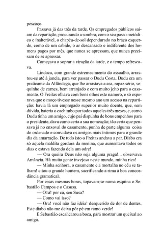 pescoço.
      Passava já das três da tarde. Os empregados públicos saí-
am da repartição, procurando a sombra, com o seu passo metódi-
co e inalterável, o chapéu-de-sol dependurado no braço esquer-
do, como de um cabide, o ar descansado e indiferente dos ho-
mens pagos por mês, que nunca se apressam, que nunca preci-
sam de se apressar.
      Começava a soprar a viração da tarde, e o tempo refresca-
va.
      Lindoca, com grande estremecimento do assoalho, arras-
tou-se até à janela, para ver passar o Dudu Costa. Dudu era um
praticante da Alfândega, que lhe arrastava a asa, rapaz sério, se-
quinho de carnes, bem arranjado e com muito jeito para o casa-
mento. O Freitas olhava com bons olhos este namoro, e só espe-
rava que o moço tivesse nesse mesmo ano um acesso na reparti-
ção: havia lá um empregado superior muito doente, que, sem
dúvida, bateria o cachimbo por todos aqueles três meses, e, como
Dudu tinha um amigo, cujo pai dispunha de bons empenhos para
o presidente, dava como certa a sua nomeação; tão certa que pen-
sava já no enxoval do casamento, punha de parte alguma coisa
do ordenado e convidava os amigos mais íntimos para o grande
dia da amarração. De tudo isto o Freitas andava a par. Diabo era
só aquela maldita gordura da menina, que aumentava todos os
dias e estava fazendo dela um odre!
      — Ora queira Deus não seja alguma praga!... observava
Amância. Há muita gente invejosa neste mundo, minha rica!
      — Minha senhora, o casamento e a mortalha no céu se ta-
lham! citou o grande homem, sacrificando a rima à boa concor-
dância gramatical.
      Por essas mesmas horas, topavam-se numa esquina o Se-
bastião Campos e o Casusa.
      — O1á! por cá, seu Susa?
      — Como vai isso?
      — Ora! você não faz idéia! desquerido de dor de dentes.
Este diabo não me deixa pôr pé em ramo verde!
      E Sebastião escancarou a boca, para mostrar um queixal ao
amigo.
 