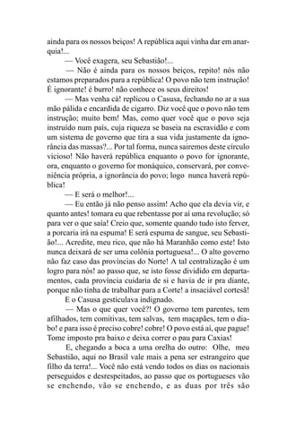 ainda para os nossos beiços! A república aqui vinha dar em anar-
quia!...
       — Você exagera, seu Sebastião!...
       — Não é ainda para os nossos beiços, repito! nós não
estamos preparados para a república! O povo não tem instrução!
É ignorante! é burro! não conhece os seus direitos!
       — Mas venha cá! replicou o Casusa, fechando no ar a sua
mão pálida e encardida de cigarro. Diz você que o povo não tem
instrução; muito bem! Mas, como quer você que o povo seja
instruído num país, cuja riqueza se baseia na escravidão e com
um sistema de governo que tira a sua vida justamente da igno-
rância das massas?... Por tal forma, nunca sairemos deste círculo
vicioso! Não haverá república enquanto o povo for ignorante,
ora, enquanto o governo for monáquico, conservará, por conve-
niência própria, a ignorância do povo; logo nunca haverá repú-
blica!
       — E será o melhor!...
       — Eu então já não penso assim! Acho que ela devia vir, e
quanto antes! tomara eu que rebentasse por aí uma revolução; só
para ver o que saía! Creio que, somente quando tudo isto ferver,
a porcaria irá na espuma! E será espuma de sangue, seu Sebasti-
ão!... Acredite, meu rico, que não há Maranhão como este! Isto
nunca deixará de ser uma colônia portuguesa!... O alto governo
não faz caso das províncias do Norte! A tal centralização é um
logro para nós! ao passo que, se isto fosse dividido em departa-
mentos, cada província cuidaria de si e havia de ir pra diante,
porque não tinha de trabalhar para a Corte! a insaciável cortesã!
       E o Casusa gesticulava indignado.
       — Mas o que quer você?! O governo tem parentes, tem
afilhados, tem comitivas, tem salvas, tem maçapães, tem o dia-
bo! e para isso é preciso cobre! cobre! O povo está aí, que pague!
Tome imposto pra baixo e deixa correr o pau para Caxias!
       E, chegando a boca a uma orelha do outro: Olhe, meu
Sebastião, aqui no Brasil vale mais a pena ser estrangeiro que
filho da terra!... Você não está vendo todos os dias os nacionais
perseguidos e desrespeitados, ao passo que os portugueses vão
se enchendo, vão se enchendo, e as duas por três são
 
