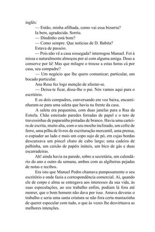 inglês:
      — Então, minha afilhada, como vai essa bizarria?
      Ia bem, agradecida. Sorriu.
      — Dindinho está bom?
      — Como sempre. Que notícias de D. Babita?
      Estava de passeio.
      — Pois não vê a casa sossegada? interrogou Manuel. Foi à
missa e naturalmente almoçou por aí com alguma amiga. Deus a
conserve por lá! Mas que milagre o trouxe a estas horas cá por
casa, seu compadre?
       — Um negócio que lhe quero comunicar; particular, um
bocado particular.
      Ana Rosa fez logo menção de afastar-se.
      — Deixa-te ficar, disse-lhe o pai. Nós vamos aqui para o
escritório.
      E os dois compadres, conversando em voz baixa, encami-
nharam-se para uma saleta que havia na frente da casa.
       A saleta era pequenina, com duas janelas para a Rua da
Estrela. Chão esteirado paredes forradas de papel e o teto de
travessinhas de paparaúba pintadas de branco. Havia uma cartei-
ra de escrita, muito alta, com o seu mocho inclinado, um cofre de
ferro, uma pilha de livros de escrituração mercantil, uma prensa,
o copiador ao lado e mais um copo sujo de pó, em cujas bordas
descansava um pincel chato de cabo largo; uma cadeira de
palhinha, um caixão de papéis inúteis, um bico de gás e duas
escarradeiras.
      Ah! ainda havia na parede, sobre a secretária, um calendá-
rio do ano e outro da semana, ambos com as algibeiras pejadas
de notas e recibos.
      Era isto que Manuel Pedro chamava pamposamente o seu
escritório e onde fazia a correspondência comercial. Aí, quando
ele de corpo e alma se entregava aos interesses da sua vida, às
suas especulações, ao seu trabalho enfim, podiam lá fora até
morrer, que o bom homem não dava por isso. Amava deveras o
trabalho e seria uma santa criatura se não fora certa maniazinha
de querer especular com tudo, o que às vezes lhe desvirtuava as
melhores intenções.
 