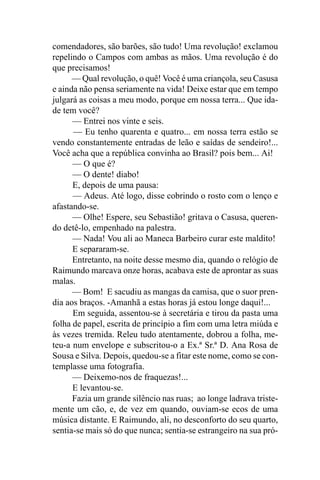 comendadores, são barões, são tudo! Uma revolução! exclamou
repelindo o Campos com ambas as mãos. Uma revolução é do
que precisamos!
      — Qual revolução, o quê! Você é uma criançola, seu Casusa
e ainda não pensa seriamente na vida! Deixe estar que em tempo
julgará as coisas a meu modo, porque em nossa terra... Que ida-
de tem você?
      — Entrei nos vinte e seis.
      — Eu tenho quarenta e quatro... em nossa terra estão se
vendo constantemente entradas de leão e saídas de sendeiro!...
Você acha que a república convinha ao Brasil? pois bem... Ai!
      — O que é?
      — O dente! diabo!
      E, depois de uma pausa:
      — Adeus. Até logo, disse cobrindo o rosto com o lenço e
afastando-se.
      — Olhe! Espere, seu Sebastião! gritava o Casusa, queren-
do detê-lo, empenhado na palestra.
      — Nada! Vou ali ao Maneca Barbeiro curar este maldito!
      E separaram-se.
      Entretanto, na noite desse mesmo dia, quando o relógio de
Raimundo marcava onze horas, acabava este de aprontar as suas
malas.
      — Bom! E sacudiu as mangas da camisa, que o suor pren-
dia aos braços. -Amanhã a estas horas já estou longe daqui!...
      Em seguida, assentou-se à secretária e tirou da pasta uma
folha de papel, escrita de princípio a fim com uma letra miúda e
às vezes tremida. Releu tudo atentamente, dobrou a folha, me-
teu-a num envelope e subscritou-o a Ex.ª Sr.ª D. Ana Rosa de
Sousa e Silva. Depois, quedou-se a fitar este nome, como se con-
templasse uma fotografia.
      — Deixemo-nos de fraquezas!...
      E levantou-se.
      Fazia um grande silêncio nas ruas; ao longe ladrava triste-
mente um cão, e, de vez em quando, ouviam-se ecos de uma
música distante. E Raimundo, ali, no desconforto do seu quarto,
sentia-se mais só do que nunca; sentia-se estrangeiro na sua pró-
 