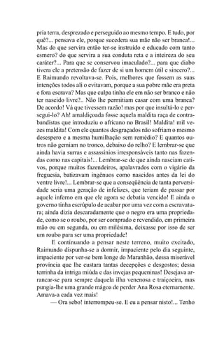 pria terra, desprezado e perseguido ao mesmo tempo. E tudo, por
quê?... pensava ele, porque sucedera sua mãe não ser branca!...
Mas do que servira então ter-se instruído e educado com tanto
esmero? do que servira a sua conduta reta e a inteireza do seu
caráter?... Para que se conservou imaculado?... para que diabo
tivera ele a pretensão de fazer de si um homem útil e sincero?...
E Raimundo revoltava-se. Pois, melhores que fossem as suas
intenções todos ali o evitavam, porque a sua pobre mãe era preta
e fora escrava? Mas que culpa tinha ele em não ser branco e não
ter nascido livre?.. Não lhe permitiam casar com uma branca?
De acordo! Vá que tivessem razão! mas por que insultá-lo e per-
segui-lo? Ah! amaldiçoada fosse aquela maldita raça de contra-
bandistas que introduziu o africano no Brasil! Maldita! mil ve-
zes maldita! Com ele quantos desgraçados não sofriam o mesmo
desespero e a mesma humilhação sem remédio? E quantos ou-
tros não gemiam no tronco, debaixo do relho? E lembrar-se que
ainda havia surras e assassínios irresponsáveis tanto nas fazen-
das como nas capitais!... Lembrar-se de que ainda nasciam cati-
vos, porque muitos fazendeiros, apalavrados com o vigário da
freguesia, batizavam ingênuos como nascidos antes da lei do
ventre livre!... Lembrar-se que a conseqüência de tanta perversi-
dade seria uma geração de infelizes, que teriam de passar por
aquele inferno em que ele agora se debatia vencido! E ainda o
governo tinha escrúpulo de acabar por uma vez com a escravatu-
ra; ainda dizia descaradamente que o negro era uma proprieda-
de, como se o roubo, por ser comprado e revendido, em primeira
mão ou em segunda, ou em milésima, deixasse por isso de ser
um roubo para ser uma propriedade!
       E continuando a pensar neste terreno, muito excitado,
Raimundo dispunha-se a dormir, impaciente pelo dia seguinte,
impaciente por ver-se bem longe do Maranhão, dessa miserável
província que lhe custara tantas decepções e desgostos; dessa
terrinha da intriga miúda e das invejas pequeninas! Desejava ar-
rancar-se para sempre daquela ilha venenosa e traiçoeira, mas
pungia-lhe uma grande mágoa de perder Ana Rosa eternamente.
Amava-a cada vez mais!
      — Ora sebo! interrompeu-se. E eu a pensar nisto!... Tenho
 