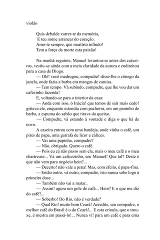 violão

     Quis debalde varrer-te da memória,
     E teu nome arrancar do coração.
     Amo-te sempre, que martírio infindo!
     Tem a força da morte esta paixão!

      Na manhã seguinte, Manuel levantou-se antes dos caixei-
ros, vestiu-se ainda com a meia claridade da aurora e endireitou
para a casa de Diogo.
      — Olé! você madrugou, compadre! disse-lhe o cônego da
janela, onde fazia a barba em mangas de camisa.
      — Tem tempo. Vá subindo, compadre, que lhe vou dar um
cafezinho fazenda!
      E, voltando-se para o interior da casa:
      — Anda com isso, ó Inácia! que temos de sair mais cedo!
gritava ele, enquanto estendia com pachorra, em um paninho de
barba, a espuma do sabão que tirava do queixo.
      — Compadre, vá estando à vontade e diga o que há de
novo.
      A caseira entrou com uma bandeja, onde vinha o café, um
pires de papa, uma garrafa de licor e cálices.
      — Vai uma papinha, compadre?
      — Não, obrigado. Quero o café.
      — Pois eu cá não passo sem ela, mais o meu café e o meu
chartreuse... Vá um calicezinho, seu Manuel! Que tal? Deste é
que não vem para negócio hein?...
      — Decerto! não vale a pena! Mas, com efeito, é papa-fina.
      — Então outro, vá outro, compadre, isto nunca sobe logo à
primeira dose...
      — Também não vai a matar..
      — Assim! agora um gole de café... Hein? E o que me diz
do café?...
      — Soberbo! Do Rio, não é verdade?
      — Qual Rio! muito bom Ceará! Acredite, seu compadre, o
melhor café do Brasil é o do Ceará!... E esta crioula, que o trou-
xe, é mestra em passá-lo!... Nunca vi! para um café e para uma
 