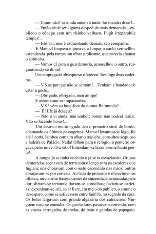 — Como não? se ainda ontem à tarde lho mandei dizer!...
       — Então há de ser alguma despedida mais demorada... ex-
plicou o cônego com um risinho velhaco. Fugit irreparabile
tempus!...
       — Isto vai, mas é esquentando demais, seu compadre.
       E Manuel limpava e tornava a limpar o carão vermellho,
estendendo pela rampa um olhar suplicante, que parecia chamar
o sobrinho.
       — Vamos cá para a guardamoria, aconselhou o outro, res-
guardando-se do sol.
       Um empregado obsequioso ofereceu-lhes logo duas cadei-
ras.
       — V.S.as por que não se sentam?... Tenham a bondade de
estar a gosto...
       — Obrigado, obrigado, meu amigo!
       E assentaram-se impacientes.
       — V.S.ª vêm ao bota-fora do doutor Raimundo?...
       — É! Ele já desceu?
       — Não o vi ainda, não senhor; porém não poderá tardar.
Vão se fazendo horas!...
       Um assovio muito agudo deu o primeiro sinal de bordo,
chamando os últimos passageiros. Manuel levantou-se logo, foi
até à porta, lambeu com um olhar o trapiche, consultou sequioso
a ladeira de Palácio: Nada! Olhou para o relógio, o ponteiro or-
çava pelas nove. Ora sebo! Entendam-se lá com semelhante gen-
te!...
       A rampa já se tinha enchido e já se ia esvaziando. Grupos
demorados acenavam de terra com o lenço para os escaleres que
fugiam; uns choravam com o rosto escondido nas mãos; outros
abraçavam-se por cortesia. Ao lado de protestos e oferecimentos
oficiais, ouviam-se frases quentes de sinceridade, arrancadas pela
dor; diziam-se ternuras; davam-se conselhos; faziam-se caríci-
as; expunham-se, ali, ao ar livre, em meio do público, o amor e o
desespero, como se estivessem entre família, no segredo da casa.
Os botes largavam com grande algazarra dos catraieiros. Nin-
guém mais se entendia. Os ganhadores passavam correndo, com
as costas carregadas de malas, de baús e gaiolas de papagaio.
 