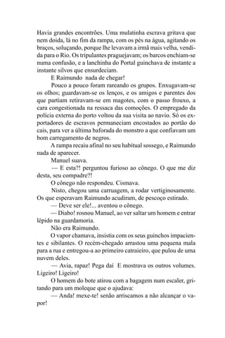 Havia grandes encontrões. Uma mulatinha escrava gritava que
nem doida, lá no fim da rampa, com os pés na água, agitando os
braços, soluçando, porque lhe levavam a irmã mais velha, vendi-
da para o Rio. Os tripulantes praguejavam; os barcos enchiam-se
numa confusão, e a lanchinha do Portal guinchava de instante a
instante silvos que ensurdeciam.
      E Raimundo nada de chegar!
       Pouco a pouco foram rareando os grupos. Enxugavam-se
os olhos; guardavam-se os lenços, e os amigos e parentes dos
que partiam retiravam-se em magotes, com o passo frouxo, a
cara congestionada na ressaca das comoções. O empregado da
polícia externa do porto voltou da sua visita ao navio. Só os ex-
portadores de escravos permaneciam encostados ao portão do
cais, para ver a última baforada do monstro a que confiavam um
bom carregamento de negros.
      A rampa recaiu afinal no seu habitual sossego, e Raimundo
nada de aparecer.
      Manuel suava.
       — E esta?! perguntou furioso ao cônego. O que me diz
desta, seu compadre?!
      O cônego não respondeu. Cismava.
       Nisto, chegou uma carruagem, a rodar vertiginosamente.
Os que esperavam Raimundo acudiram, de pescoço estirado.
      — Deve ser ele!... aventou o cônego.
      — Diabo! rosnou Manuel, ao ver saltar um homem e entrar
lépido na guardamoria.
      Não era Raimundo.
      O vapor chamava, insistia com os seus guinchos impacien-
tes e sibilantes. O recém-chegado arrastou uma pequena mala
para a rua e entregou-a ao primeiro catraieiro, que pulou de uma
nuvem deles.
       — Avia, rapaz! Pega daí E mostrava os outros volumes.
Ligeiro! Ligeiro!
      O homem do bote atirou com a bagagem num escaler, gri-
tando para um moleque que o ajudava:
      — Anda! mexe-te! senão arriscamos a não alcançar o va-
por!
 