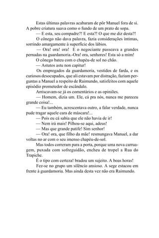 Estas últimas palavras acabaram de pôr Manuel fora de si.
A pobre criatura suava como o fundo de um prato de sopa.
      — E esta, seu compadre?! E esta?! O que me diz desta?!
      O cônego não dava palavra, fazia considerações íntimas,
sorrindo amargamente à superfície dos lábios.
      — Ora! ora! ora! E o negociante passeava a grandes
pernadas na guardamoria.-Ora! ora, senhores! Esta só a mim!
      O cônego bateu com o chapéu-de sol no chão.
      — Astutos astu non capitur!
      Os empregados da guardamoria, vestidos de farda, e os
curiosos desocupados, que ali estavam por distração, faziam per-
guntas a Manuel a respeito de Raimundo, satisfeitos com aquele
episódio prometedor de escândalo.
      Arriscavam-se já os comentários e as opiniões.
      — Homem, dizia um. Ele, cá pra nós, nunca me pareceu
grande coisa!...
      — Eu também, acrescentava outro, a falar verdade, nunca
pude tragar aquele cara de máscara!...
      — Pois eu cá sabia que ele não havia de ir!
      — Nem irá mais! Pilhou-se aqui, adeus!
      — Mas que grande patife! Sim senhor!
      — Ora! ora, que filho da mãe! resmungava Manuel, a dar
voltas no ar com o seu imenso chapéu-de-sol.
      Mas todos correram para a porta, porque uma nova carrua-
gem, puxada com sofreguidão, encheu de tropel a Rua do
Trapiche.
      É o tipo com certeza! bradou um sujeito. A boas horas!
      Fez-se no grupo um silêncio ansioso. A sege estacou em
frente à guardamoria. Mas ainda desta vez não era Raimundo.
 