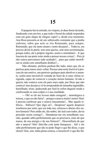 15
      O paquete havia entrado, na véspera, às duas horas da tarde,
fundeando com um tiro, a que todo o litoral da cidade respondeu
com um grito alegre de chegou vapor! e, desde esse momento,
Ana Rosa possuíra-se de um sobressalto constante que a punha
enferma; sabia que nele se iria Raimundo, para sempre.
Raimundo, que ela tanto amara e tanto desejara!... Todavia, era
preciso deixá-lo partir, sem uma queixa, sem uma recriminação,
porque todos, até o próprio ingrato, assim o entendiam!... E que
loucura de sua parte estar ainda a pensar nessas coisas!... Pois já
não estava porventura tudo acabado?... para que então mortifi-
car-se ainda com semelhante doidice?...
      Não obstante, preferia perdoar-lhe tudo, antes que ele se
partisse para nunca mais voltar. Passou uma noite horrível à pro-
cura de um motivo, um pretexto qualquer para absolver o aman-
te, sentia uma irresistível vontade de fazer de si uma vítima re-
signada, capaz de comover o coração menos humano. Já não o
queria; não contava com ele para mais nada, por Deus que não
contava! mas desejava vê-lo arrependido de tamanha ingratidão,
humilhado, triste, padecendo por fazê-la sofrer daquele modo e
confessando as suas culpas e a sua crueldade.
      — Oh! se ele me tivesse dado coragem!... monologava a
mísera, o que eu não faria?... porque o amava muito! muito! Sim!
é preciso confessar que o amava loucamente!... Mas aquele si-
lêncio... Silêncio? Que digo eu?... Desprezo! aquele desprezo
insultuoso por mim, que era toda sua, colocou-o abaixo dos ou-
tros homens! Pois então ele, tão nobre, tão leal com todos, devia
proceder assim comigo?... Abandonar-me em semelhante oca-
sião, quando sabia perfeitamente que eu precisava, mais do que
nunca, da sua energia e da sua firmeza?... Desconfiaria de que
não o amava? Não! falei-lhe com tanta franqueza... Ah! e ele
sabe perfeitamente que não se pode fingir o que lhe disse, o que
chorei! Sim, sim, tinha plena certeza, o miserável! o que lhe fal-
 