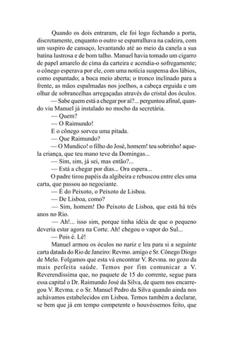 Quando os dois entraram, ele foi logo fechando a porta,
discretamente, enquanto o outro se esparralhava na cadeira, com
um suspiro de cansaço, levantando até ao meio da canela a sua
batina lustrosa e de bom talho. Manuel havia tomado um cigarro
de papel amarelo de cima da carteira e acendia-o sofregamente;
o cônego esperava por ele, com uma notícia suspensa dos lábios,
como espantado; a boca meio aberta; o tronco inclinado para a
frente, as mãos espalmadas nos joelhos, a cabeça erguida e um
olhar de sobrancelhas arregaçadas através do cristal dos óculos.
      — Sabe quem está a chegar por aí?... perguntou afinal, quan-
do viu Manuel já instalado no mocho da secretária.
       — Quem?
       — O Raimundo!
       E o cônego sorveu uma pitada.
       — Que Raimundo?
      — O Mundico! o filho do José, homem! teu sobrinho! aque-
la criança, que teu mano teve da Domingas...
       — Sim, sim, já sei, mas então?...
      — Está a chegar por dias... Ora espera...
      O padre tirou papéis da algibeira e rebuscou entre eles uma
carta, que passou ao negociante.
       — É do Peixoto, o Peixoto de Lisboa.
       — De Lisboa, como?
       — Sim, homem! Do Peixoto de Lisboa, que está há três
anos no Rio.
       — Ah!... isso sim, porque tinha idéia de que o pequeno
deveria estar agora na Corte. Ah! chegou o vapor do Sul...
      — Pois é. Lê!
       Manuel armou os óculos no nariz e leu para si a seguinte
carta datada do Rio de Janeiro: Revmo. amigo e Sr. Cônego Diogo
de Melo. Folgamos que esta vá encontrar V. Revma. no gozo da
mais perfeita saúde. Temos por fim comunicar a V.
Reverendíssima que, no paquete de 15 do corrente, segue para
essa capital o Dr. Raimundo José da Silva, de quem nos encarre-
gou V. Revma. e o Sr. Manuel Pedro da Silva quando ainda nos
achávamos estabelecidos em Lisboa. Temos também a declarar,
se bem que já em tempo competente o houvéssemos feito, que
 