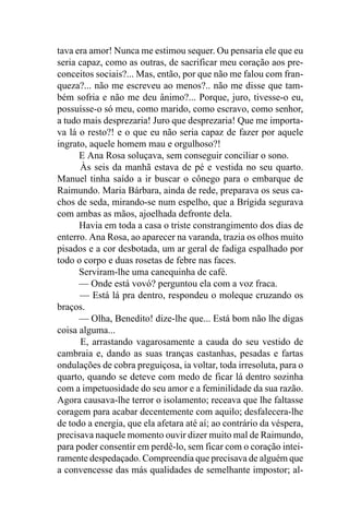 tava era amor! Nunca me estimou sequer. Ou pensaria ele que eu
seria capaz, como as outras, de sacrificar meu coração aos pre-
conceitos sociais?... Mas, então, por que não me falou com fran-
queza?... não me escreveu ao menos?.. não me disse que tam-
bém sofria e não me deu ânimo?... Porque, juro, tivesse-o eu,
possuísse-o só meu, como marido, como escravo, como senhor,
a tudo mais desprezaria! Juro que desprezaria! Que me importa-
va lá o resto?! e o que eu não seria capaz de fazer por aquele
ingrato, aquele homem mau e orgulhoso?!
      E Ana Rosa soluçava, sem conseguir conciliar o sono.
      Às seis da manhã estava de pé e vestida no seu quarto.
Manuel tinha saído a ir buscar o cônego para o embarque de
Raimundo. Maria Bárbara, ainda de rede, preparava os seus ca-
chos de seda, mirando-se num espelho, que a Brígida segurava
com ambas as mãos, ajoelhada defronte dela.
      Havia em toda a casa o triste constrangimento dos dias de
enterro. Ana Rosa, ao aparecer na varanda, trazia os olhos muito
pisados e a cor desbotada, um ar geral de fadiga espalhado por
todo o corpo e duas rosetas de febre nas faces.
      Serviram-lhe uma canequinha de café.
      — Onde está vovó? perguntou ela com a voz fraca.
      — Está lá pra dentro, respondeu o moleque cruzando os
braços.
      — Olha, Benedito! dize-lhe que... Está bom não lhe digas
coisa alguma...
      E, arrastando vagarosamente a cauda do seu vestido de
cambraia e, dando as suas tranças castanhas, pesadas e fartas
ondulações de cobra preguiçosa, ia voltar, toda irresoluta, para o
quarto, quando se deteve com medo de ficar lá dentro sozinha
com a impetuosidade do seu amor e a feminilidade da sua razão.
Agora causava-lhe terror o isolamento; receava que lhe faltasse
coragem para acabar decentemente com aquilo; desfalecera-lhe
de todo a energia, que ela afetara até aí; ao contrário da véspera,
precisava naquele momento ouvir dizer muito mal de Raimundo,
para poder consentir em perdê-lo, sem ficar com o coração intei-
ramente despedaçado. Compreendia que precisava de alguém que
a convencesse das más qualidades de semelhante impostor; al-
 