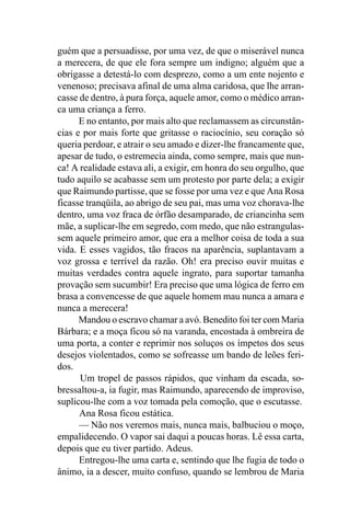 guém que a persuadisse, por uma vez, de que o miserável nunca
a merecera, de que ele fora sempre um indigno; alguém que a
obrigasse a detestá-lo com desprezo, como a um ente nojento e
venenoso; precisava afinal de uma alma caridosa, que lhe arran-
casse de dentro, à pura força, aquele amor, como o médico arran-
ca uma criança a ferro.
      E no entanto, por mais alto que reclamassem as circunstân-
cias e por mais forte que gritasse o raciocínio, seu coração só
queria perdoar, e atrair o seu amado e dizer-lhe francamente que,
apesar de tudo, o estremecia ainda, como sempre, mais que nun-
ca! A realidade estava ali, a exigir, em honra do seu orgulho, que
tudo aquilo se acabasse sem um protesto por parte dela; a exigir
que Raimundo partisse, que se fosse por uma vez e que Ana Rosa
ficasse tranqüila, ao abrigo de seu pai, mas uma voz chorava-lhe
dentro, uma voz fraca de órfão desamparado, de criancinha sem
mãe, a suplicar-lhe em segredo, com medo, que não estrangulas-
sem aquele primeiro amor, que era a melhor coisa de toda a sua
vida. E esses vagidos, tão fracos na aparência, suplantavam a
voz grossa e terrível da razão. Oh! era preciso ouvir muitas e
muitas verdades contra aquele ingrato, para suportar tamanha
provação sem sucumbir! Era preciso que uma lógica de ferro em
brasa a convencesse de que aquele homem mau nunca a amara e
nunca a merecera!
      Mandou o escravo chamar a avó. Benedito foi ter com Maria
Bárbara; e a moça ficou só na varanda, encostada à ombreira de
uma porta, a conter e reprimir nos soluços os ímpetos dos seus
desejos violentados, como se sofreasse um bando de leões feri-
dos.
      Um tropel de passos rápidos, que vinham da escada, so-
bressaltou-a, ia fugir, mas Raimundo, aparecendo de improviso,
suplicou-lhe com a voz tomada pela comoção, que o escutasse.
      Ana Rosa ficou estática.
      — Não nos veremos mais, nunca mais, balbuciou o moço,
empalidecendo. O vapor sai daqui a poucas horas. Lê essa carta,
depois que eu tiver partido. Adeus.
      Entregou-lhe uma carta e, sentindo que lhe fugia de todo o
ânimo, ia a descer, muito confuso, quando se lembrou de Maria
 
