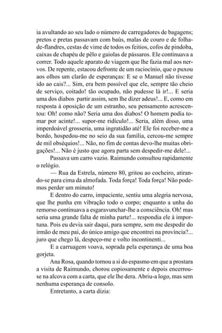 ia avultando ao seu lado o número de carregadores de bagagens;
pretos e pretas passavam com baús, malas de couro e de folha-
de-flandres, cestas de vime de todos os feitios, cofos de pindoba,
caixas de chapéu de pêlo e gaiolas de pássaros. Ele continuava a
correr. Todo aquele aparato de viagem que lhe fazia mal aos ner-
vos. De repente, estacou defronte de um raciocínio, que o puxou
aos olhos um clarão de esperanças: E se o Manuel não tivesse
ido ao cais?... Sim, era bem possível que ele, sempre tão cheio
de serviço, coitado! tão ocupado, não pudesse lá ir!... E seria
uma dos diabos partir assim, sem lhe dizer adeus!... E, como em
resposta à oposição de um estranho, seu pensamento acrescen-
tou: Oh! como não? Seria uma dos diabos! O homem podia to-
mar por acinte!... supor-me ridículo!... Seria, além disso, uma
imperdoável grosseria, uma ingratidão até! Ele foi receber-me a
bordo, hospedou-me no seio da sua família, cercou-me sempre
de mil obséquios!... Não, no fim de contas devo-lhe muitas obri-
gações!... Não é justo que agora parta sem despedir-me dele!...
      Passava um carro vazio. Raimundo consultou rapidamente
o relógio.
      — Rua da Estrela, número 80, gritou ao cocheiro, atiran-
do-se para cima da almofada. Toda força! Toda força! Não pode-
mos perder um minuto!
      E dentro do carro, impaciente, sentiu uma alegria nervosa,
que lhe punha em vibração todo o corpo; enquanto a unha do
remorso continuava a esgaravunchar-lhe a consciência. Oh! mas
seria uma grande falta de minha parte!... respondia ele à impor-
tuna. Pois eu devia sair daqui, para sempre, sem me despedir do
irmão de meu pai, do único amigo que encontrei na província?...
juro que chego lá, despeço-me e volto incontinenti...
      E a carruagem voava, soprada pela esperança de uma boa
gorjeta.
      Ana Rosa, quando tornou a si do espasmo em que a prostara
a visita de Raimundo, chorou copiosamente e depois encerrou-
se na alcova com a carta, que ele lhe dera. Abriu-a logo, mas sem
nenhuma esperança de consolo.
      Entretanto, a carta dizia:
 