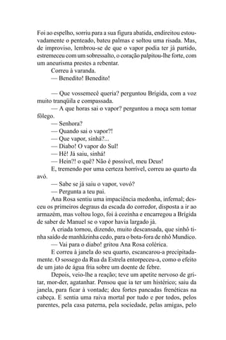 Foi ao espelho, sorriu para a sua figura abatida, endireitou estou-
vadamente o penteado, bateu palmas e soltou uma risada. Mas,
de improviso, lembrou-se de que o vapor podia ter já partido,
estremeceu com um sobressalto, o coração palpitou-lhe forte, com
um aneurisma prestes a rebentar.
      Correu à varanda.
      — Benedito! Benedito!

      — Que vossemecê queria? perguntou Brígida, com a voz
muito tranqüila e compassada.
      — A que horas sai o vapor? perguntou a moça sem tomar
fôlego.
      — Senhora?
      — Quando sai o vapor?!
      — Que vapor, sinhá?...
      — Diabo! O vapor do Sul!
      — Hê! Já saiu, sinhá!
      — Hein?! o quê? Não é possível, meu Deus!
      E, tremendo por uma certeza horrível, correu ao quarto da
avó.
      — Sabe se já saiu o vapor, vovó?
      — Pergunta a teu pai.
      Ana Rosa sentiu uma impaciência medonha, infernal; des-
ceu os primeiros degraus da escada do corredor, disposta a ir ao
armazém, mas voltou logo, foi à cozinha e encarregou a Brígida
de saber de Manuel se o vapor havia largado já.
      A criada tornou, dizendo, muito descansada, que sinhô ti-
nha saído de manhãzinha cedo, para o bota-fora de nhô Mundico.
      — Vai para o diabo! gritou Ana Rosa colérica.
      E correu à janela do seu quarto, escancarou-a precipitada-
mente. O sossego da Rua da Estrela entorpeceu-a, como o efeito
de um jato de água fria sobre um doente de febre.
      Depois, veio-lhe a reação; teve um apetite nervoso de gri-
tar, mor-der, agatanhar. Pensou que ia ter um histérico; saiu da
janela, para ficar à vontade; deu fortes pancadas frenéticas na
cabeça. E sentia uma raiva mortal por tudo e por todos, pelos
parentes, pela casa paterna, pela sociedade, pelas amigas, pelo
 