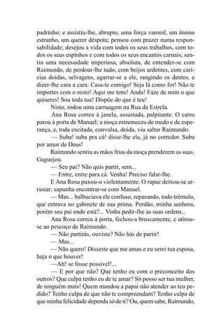padrinho; e assistiu-lhe, abrupto, uma força varonil, um ânimo
estranho, um querer déspota; pensou com prazer numa respon-
sabilidade; desejou a vida com todos os seus trabalhos, com to-
dos os seus espinhos e com todos os seus encantos carnais; sen-
tiu uma necessidade imperiosa, absoluta, de entender-se com
Raimundo, de perdoar-lhe tudo, com beijos ardentes, com carí-
cias doidas, selvagens, agarrar-se a ele, rangindo os dentes, e
dizer-lhe cara a cara: Casa-te comigo! Seja lá como for! Não te
importes com o resto! Aqui me tens! Anda! Faze de mim o que
quiseres! Sou toda tua! Dispõe do que é teu!
      Nisto, rodou uma carruagem na Rua da Estrela.
      Ana Rosa correu à janela, assustada, palpitante. O carro
parou à porta de Manuel; a moça estremeceu de medo e de espe-
rança, e, toda excitada, convulsa, doida, viu saltar Raimundo.
      — Suba! suba pra cá! disse-lhe ela, já no corredor. Suba
por amor de Deus!
      Raimundo sentiu as mãos frias da moça prenderem as suas.
Gaguejou.
      — Seu pai? Não quis partir, sem...
      — Entre, entre para cá. Venha! Preciso falar-lhe.
      E Ana Rosa puxou-o violentamente. O rapaz deixou-se ar-
rastar; supunha encontrar-se com Manuel.
      — Mas... balbuciava ele confuso, reparando, todo trêmulo,
que entrava no gabinete de sua prima. Perdão, minha senhora,
porém seu pai onde está?... Vinha pedir-lhe as suas ordens...
      Ana Rosa correu à porta, fechou-a bruscamente, e atirou-
se ao pescoço de Raimundo.
      — Não partirás, ouviste? Não hás de partir!
      — Mas...
      — Não quero! Disseste que me amas e eu serei tua esposa,
haja o que houver!
      —Ah! se fosse possível!...
      — E por que não? Que tenho eu com o preconceito dos
outros? Que culpa tenho eu de te amar? Só posso ser tua mulher,
de ninguém mais! Quem mandou a papai não atender ao teu pe-
dido? Tenho culpa de que não te compreendam? Tenho culpa de
que minha felicidade dependa só de ti? Ou, quem sabe, Raimundo,
 